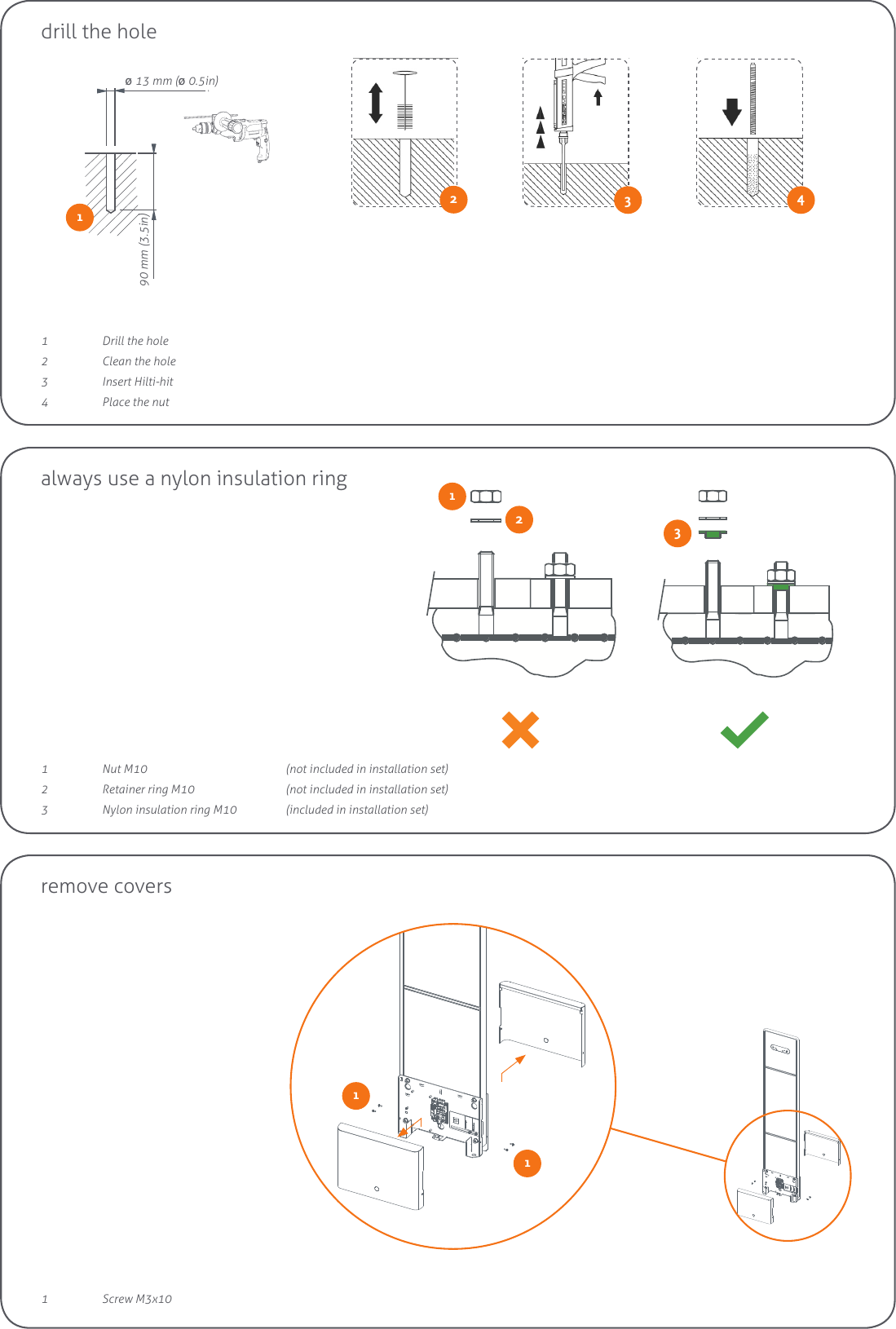 90mm / 3.5”ø 13mm / ø 0.5”2drill the holeØ 13 mm (Ø 0.5in)90 mm (3.5in)3121  Nut M10      (not included in installation set)2  Retainer ring M10    (not included in installation set)3  Nylon insulation ring M10  (included in installation set)always use a nylon insulation ring4231  Drill the hole2  Clean the hole3  Insert Hilti-hit4  Place the nut1remove covers111  Screw M3x10