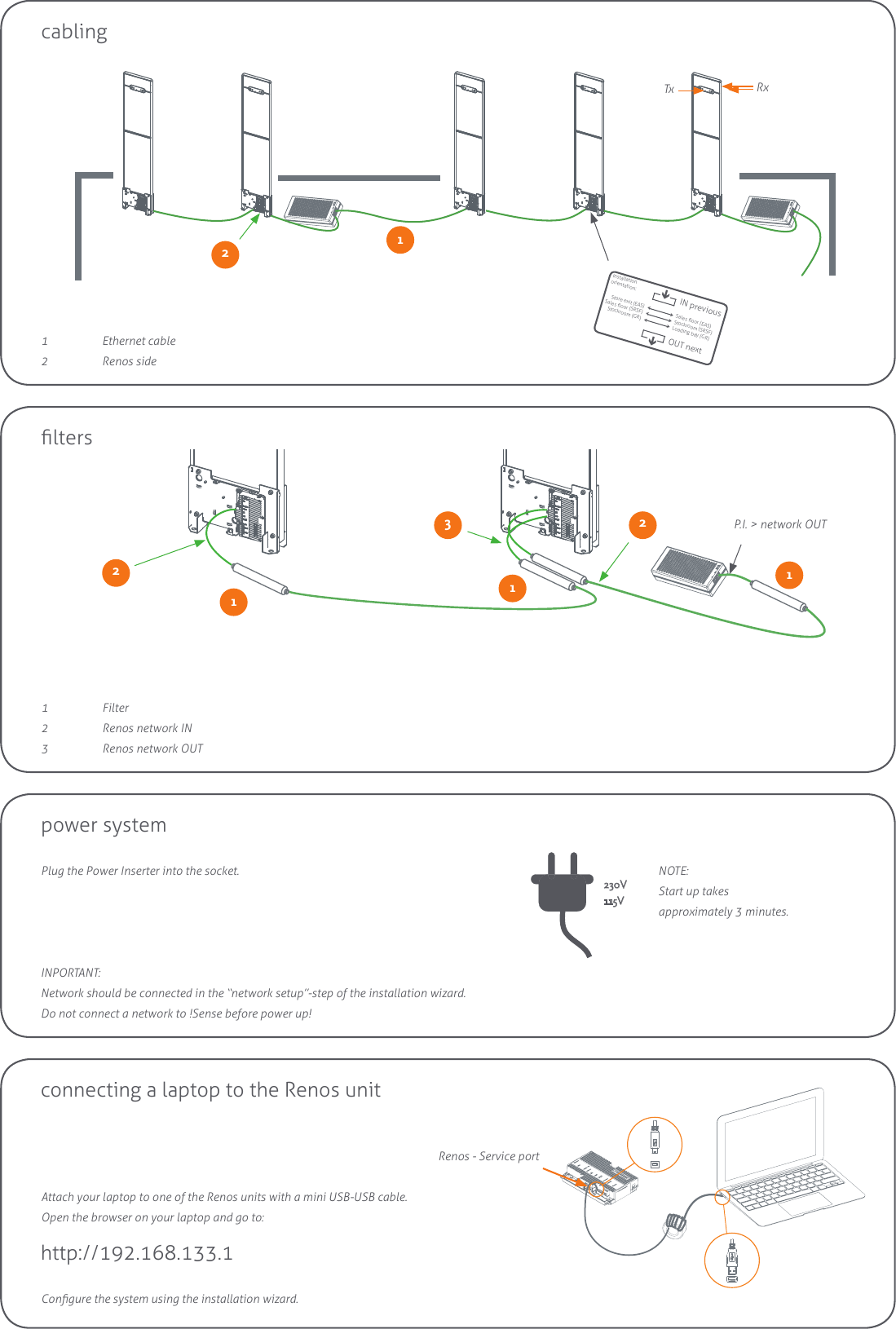 P.I. &gt; network OUTInstallationorientation:Store exit (EAS)Sales oor (SRSF)Stockroom (GR)Sales oor (EAS)Stockroom (SRSF)Loading bay (GR)IN previousOUT nextlterscabling11  Ethernet cable2  Renos side1 Filter2  Renos network IN3  Renos network OUT111223Tx Rxpower systemPlug the Power Inserter into the socket.230V115VINPORTANT:Network should be connected in the “network setup”-step of the installation wizard.  Do not connect a network to !Sense before power up!NOTE:Start up takes  approximately 3 minutes.connecting a laptop to the Renos unitRenos - Service portAttach your laptop to one of the Renos units with a mini USB-USB cable.Open the browser on your laptop and go to:http://192.168.133.1Congure the system using the installation wizard.2