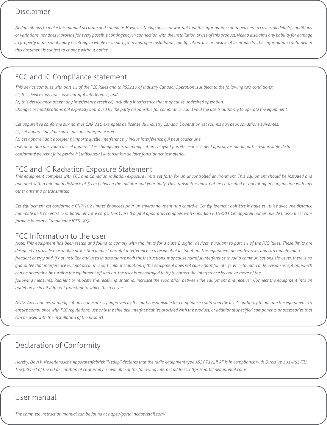 Declaration of ConformityHereby, De N.V. Nederlandsche Apparatenfabriek “Nedap” declares that the radio equipment type ASSY T325R RF is in compliance with Directive 2014/53/EU.The full text of the EU declaration of conformity is available at the following internet address: https://portal.nedapretail.com/DisclaimerNedap intends to make this manual accurate and complete. However, Nedap does not warrant that the information contained herein covers all details, conditions or variations, nor does it provide for every possible contingency in connection with the installation or use of this product. Nedap disclaims any liability for damage to property or personal injury resulting, in whole or in part, from improper installation, modication, use or misuse of its products. The  information contained in this document is subject to change without notice.User manualThe complete instruction manual can be found at https://portal.nedapretail.com/FCC and IC Compliance statementThis device complies with part 15 of the FCC Rules and to RSS210 of Industry Canada. Operation is subject to the following two conditions:(1) this device may not cause harmful interference, and(2) this device must accept any interference received, including interference that may cause undesired operation.Changes or modications not expressly approved by the party responsible for compliance could void the user’s authority to operate the equipment.Cet appareil se conforme aux normes CNR 210 exemptés de license du Industry Canada. L’opération est soumis aux deux conditions suivantes:(1) cet appareil ne doit causer aucune interférence, et(2) cet appareil doit accepter n’importe quelle interférence, y inclus interférence qui peut causer uneopération non pas voulu de cet appareil. Les changements ou modications n’ayant pas été expressément approuvés par la partie responsable de laconformité peuvent faire perdre à l’utilisateur l’autorisation de faire fonctionner le matériel.FCC and IC Radiation Exposure StatementThis equipment complies with FCC and Canadian radiation exposure limits set forth for an uncontrolled environment. This equipment should be installed and  operated with a minimum distance of 5 cm between the radiator and your body. This transmitter must not be co-located or operating in conjunction with any other antenna or transmitter. Cet équipement est conforme a CNR-102 limites énoncées pour un environne- ment non contrôlé. Cet équipement doit être installé et utilisé avec une distance minimale de 5 cm entre le radiateur et votre corps. This Class B digital apparatus complies with Canadian ICES-003 Cet appareil numérique de Classe B est con-forme à la norme Canadienne ICES-003.FCC Information to the userNote: This equipment has been tested and found to comply with the limits for a class B digital devices, pursuant to part 15 of the FCC Rules. These limits are  designed to provide reasonable protection against harmful interference in a residential installation. This equipment generates, uses and can radiate radiofrequent energy and, if not installed and used in accordance with the instructions, may cause harmful interference to radio communications. However, there is no guarantee that interference will not occur in a particular installation. If this equipment does not cause harmful interference to radio or television reception, which can be determine by turning the equipment o and on, the user is encouraged to try to correct the interference by one or more of thefollowing measures: Reorient or relocate the receiving antenna. Increase the separation between the equipment and receiver. Connect the equipment into an outlet on a circuit dierent from that to which the receiver.NOTE: Any changes or modications not expressly approved by the party responsible for compliance could void the user&apos;s authority to operate the equipment. To ensure compliance with FCC regulations, use only the shielded interface cables provided with the product, or additional specied components or accessories that can be used with the installation of the product.
