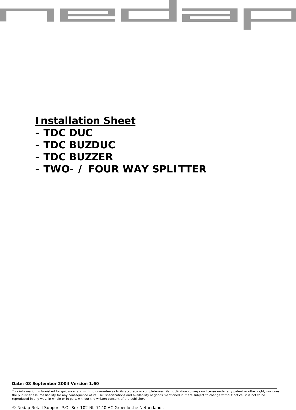       Date: 08 September 2004 Version 1.60  This information is furnished for guidance, and with no guarantee as to its accuracy or completeness; its publication conveys no license under any patent or other right, nor does the publisher assume liability for any consequence of its use; specifications and availability of goods mentioned in it are subject to change without notice; it is not to be reproduced in any way, in whole or in part, without the written consent of the publisher. _________________________________________________________________________________________________________ © Nedap Retail Support P.O. Box 102 NL-7140 AC Groenlo the Netherlands       Installation Sheet - TDC DUC - TDC BUZDUC - TDC BUZZER  - TWO- / FOUR WAY SPLITTER