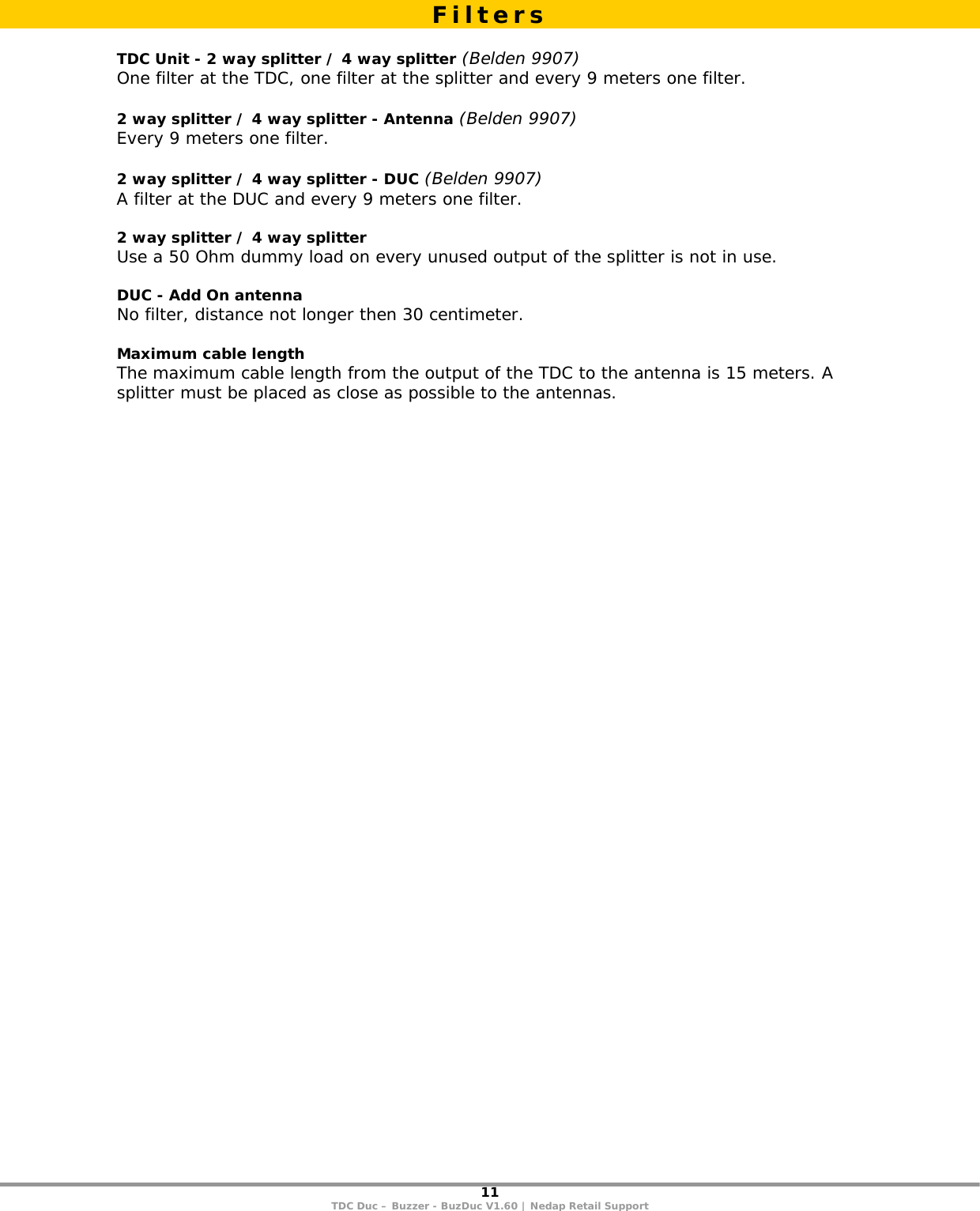 11 TDC Duc – Buzzer - BuzDuc V1.60 | Nedap Retail Support   TDC Unit - 2 way splitter / 4 way splitter (Belden 9907) One filter at the TDC, one filter at the splitter and every 9 meters one filter.   2 way splitter / 4 way splitter - Antenna (Belden 9907) Every 9 meters one filter.   2 way splitter / 4 way splitter - DUC (Belden 9907) A filter at the DUC and every 9 meters one filter.  2 way splitter / 4 way splitter  Use a 50 Ohm dummy load on every unused output of the splitter is not in use.  DUC - Add On antenna No filter, distance not longer then 30 centimeter.  Maximum cable length The maximum cable length from the output of the TDC to the antenna is 15 meters. A splitter must be placed as close as possible to the antennas. Filters 