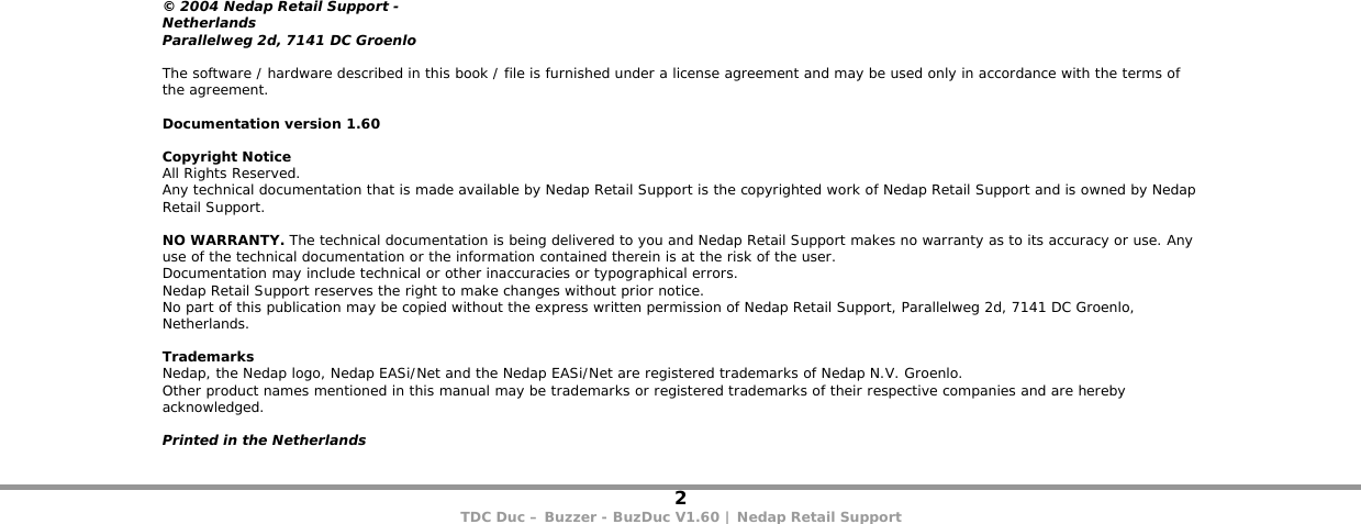 2 TDC Duc – Buzzer - BuzDuc V1.60 | Nedap Retail Support                                                © 2004 Nedap Retail Support - Netherlands Parallelweg 2d, 7141 DC Groenlo  The software / hardware described in this book / file is furnished under a license agreement and may be used only in accordance with the terms of the agreement.  Documentation version 1.60  Copyright Notice All Rights Reserved. Any technical documentation that is made available by Nedap Retail Support is the copyrighted work of Nedap Retail Support and is owned by Nedap Retail Support.  NO WARRANTY. The technical documentation is being delivered to you and Nedap Retail Support makes no warranty as to its accuracy or use. Any use of the technical documentation or the information contained therein is at the risk of the user. Documentation may include technical or other inaccuracies or typographical errors. Nedap Retail Support reserves the right to make changes without prior notice. No part of this publication may be copied without the express written permission of Nedap Retail Support, Parallelweg 2d, 7141 DC Groenlo, Netherlands.  Trademarks Nedap, the Nedap logo, Nedap EASi/Net and the Nedap EASi/Net are registered trademarks of Nedap N.V. Groenlo. Other product names mentioned in this manual may be trademarks or registered trademarks of their respective companies and are hereby acknowledged.  Printed in the Netherlands 