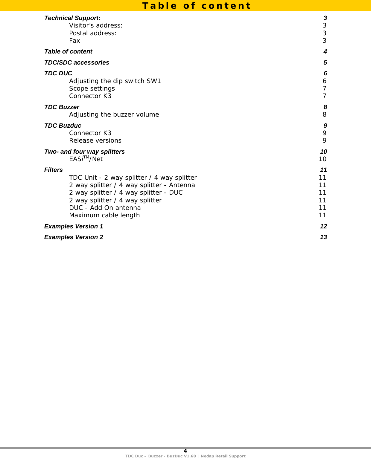 4 TDC Duc – Buzzer - BuzDuc V1.60 | Nedap Retail Support  Technical Support:  3 Visitor’s address:  3 Postal address:  3 Fax  3 Table of content  4 TDC/SDC accessories  5 TDC DUC  6 Adjusting the dip switch SW1  6 Scope settings  7 Connector K3  7 TDC Buzzer  8 Adjusting the buzzer volume  8 TDC Buzduc  9 Connector K3  9 Release versions  9 Two- and four way splitters  10 EASiTM/Net  10 Filters  11 TDC Unit - 2 way splitter / 4 way splitter  11 2 way splitter / 4 way splitter - Antenna  11 2 way splitter / 4 way splitter - DUC  11 2 way splitter / 4 way splitter  11 DUC - Add On antenna  11 Maximum cable length  11 Examples Version 1  12 Examples Version 2  13   Table of content 