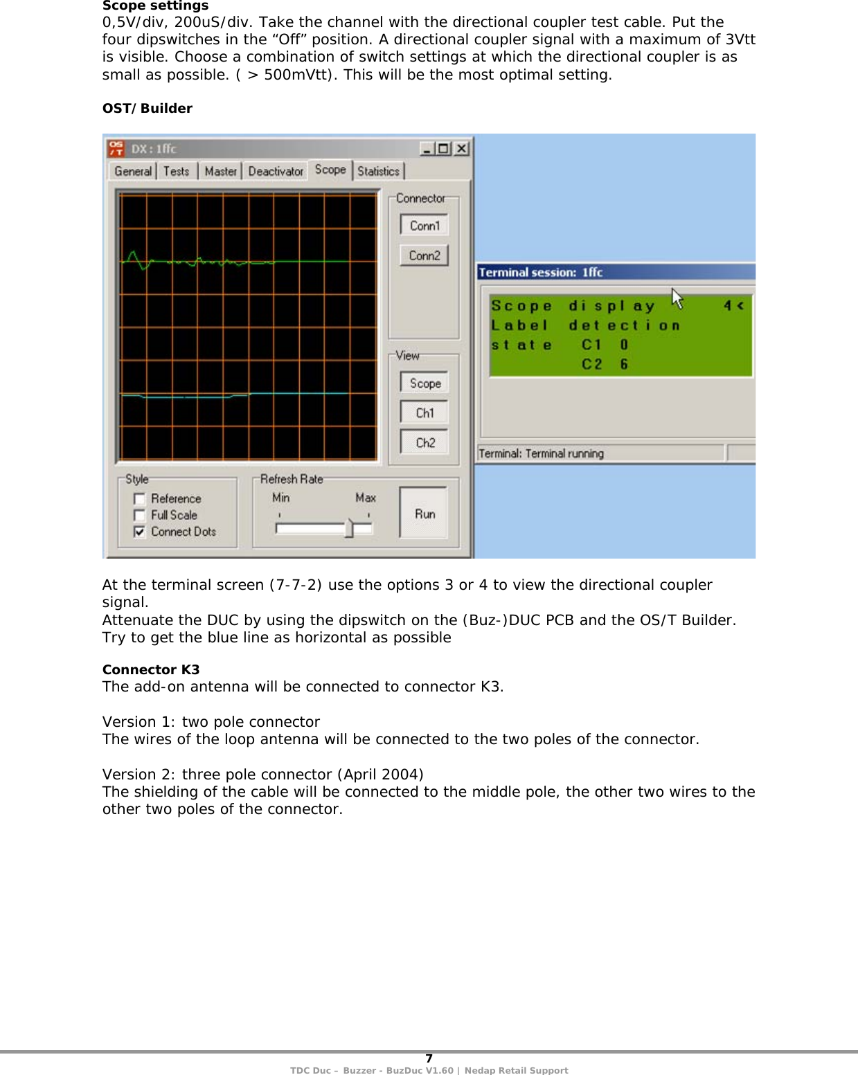 7 TDC Duc – Buzzer - BuzDuc V1.60 | Nedap Retail Support Scope settings 0,5V/div, 200uS/div. Take the channel with the directional coupler test cable. Put the four dipswitches in the “Off” position. A directional coupler signal with a maximum of 3Vtt is visible. Choose a combination of switch settings at which the directional coupler is as small as possible. ( &gt; 500mVtt). This will be the most optimal setting.  OST/Builder    At the terminal screen (7-7-2) use the options 3 or 4 to view the directional coupler signal. Attenuate the DUC by using the dipswitch on the (Buz-)DUC PCB and the OS/T Builder. Try to get the blue line as horizontal as possible  Connector K3 The add-on antenna will be connected to connector K3.  Version 1: two pole connector The wires of the loop antenna will be connected to the two poles of the connector.  Version 2: three pole connector (April 2004) The shielding of the cable will be connected to the middle pole, the other two wires to the other two poles of the connector.  