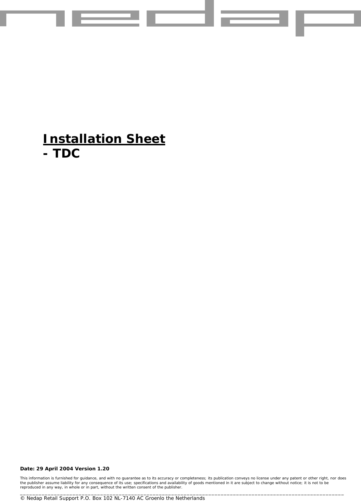   Date: 29 April 2004 Version 1.20  This information is furnished for guidance, and with no guarantee as to its accuracy or completeness; its publication conveys no license under any patent or other right, nor does the publisher assume liability for any consequence of its use; specifications and availability of goods mentioned in it are subject to change without notice; it is not to be reproduced in any way, in whole or in part, without the written consent of the publisher. _________________________________________________________________________________________________________ © Nedap Retail Support P.O. Box 102 NL-7140 AC Groenlo the Netherlands       Installation Sheet - TDC 