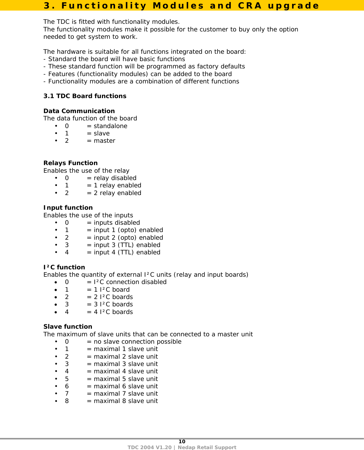10 TDC 2004 V1.20 | Nedap Retail Support   The TDC is fitted with functionality modules. The functionality modules make it possible for the customer to buy only the option needed to get system to work.  The hardware is suitable for all functions integrated on the board: - Standard the board will have basic functions - These standard function will be programmed as factory defaults - Features (functionality modules) can be added to the board - Functionality modules are a combination of different functions   3.1 TDC Board functions  Data Communication  The data function of the board • 0   = standalone • 1   = slave • 2   = master   Relays Function Enables the use of the relay • 0    = relay disabled • 1    = 1 relay enabled • 2    = 2 relay enabled  Input function Enables the use of the inputs • 0   = inputs disabled • 1    = input 1 (opto) enabled • 2    = input 2 (opto) enabled • 3    = input 3 (TTL) enabled • 4    = input 4 (TTL) enabled    I²C function Enables the quantity of external I²C units (relay and input boards) • 0    = I²C connection disabled • 1    = 1 I²C board • 2    = 2 I²C boards • 3    = 3 I²C boards • 4    = 4 I²C boards  Slave function The maximum of slave units that can be connected to a master unit • 0    = no slave connection possible • 1    = maximal 1 slave unit • 2    = maximal 2 slave unit • 3    = maximal 3 slave unit • 4    = maximal 4 slave unit • 5    = maximal 5 slave unit • 6    = maximal 6 slave unit • 7    = maximal 7 slave unit • 8    = maximal 8 slave unit 3. Functionality Modules and CRA upgrade 