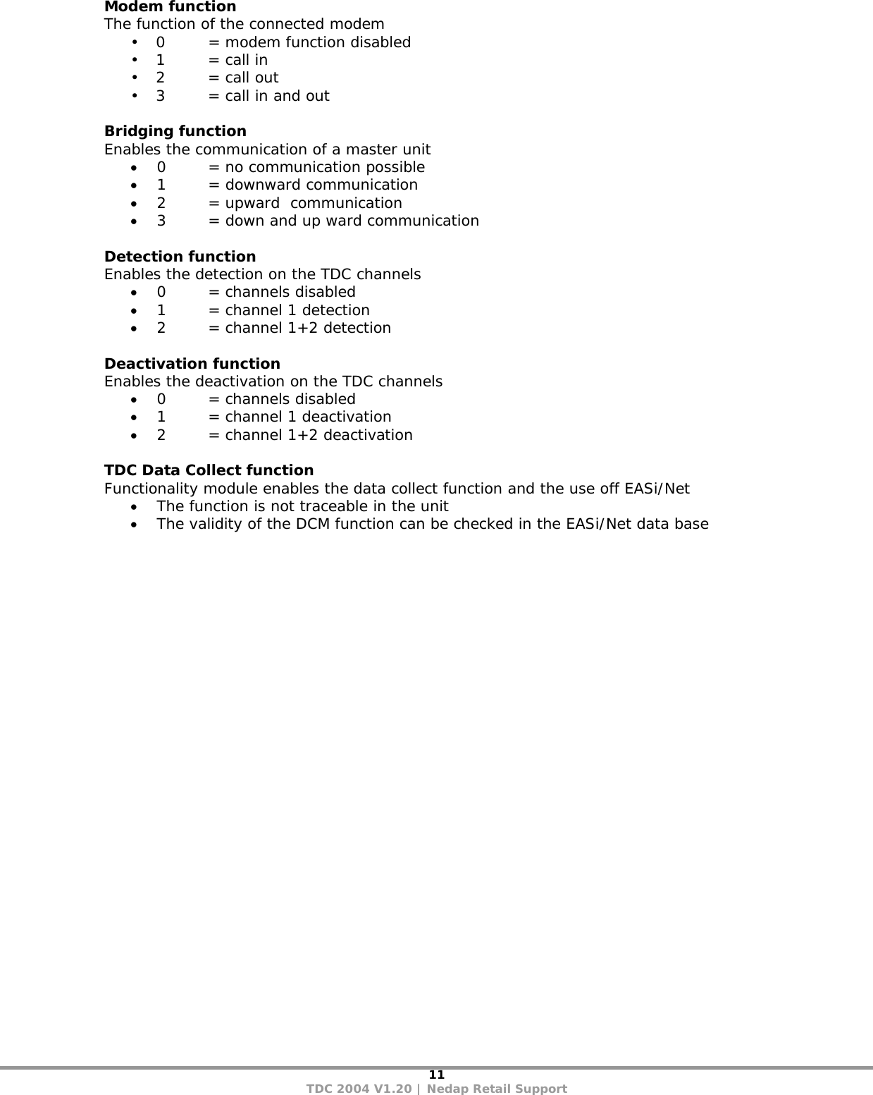 11 TDC 2004 V1.20 | Nedap Retail Support Modem function The function of the connected modem • 0    = modem function disabled  • 1    = call in • 2    = call out • 3    = call in and out  Bridging function Enables the communication of a master unit • 0  = no communication possible • 1  = downward communication • 2  = upward  communication • 3  = down and up ward communication  Detection function Enables the detection on the TDC channels • 0  = channels disabled • 1  = channel 1 detection • 2  = channel 1+2 detection  Deactivation function Enables the deactivation on the TDC channels • 0  = channels disabled • 1  = channel 1 deactivation • 2  = channel 1+2 deactivation  TDC Data Collect function Functionality module enables the data collect function and the use off EASi/Net • The function is not traceable in the unit  • The validity of the DCM function can be checked in the EASi/Net data base 