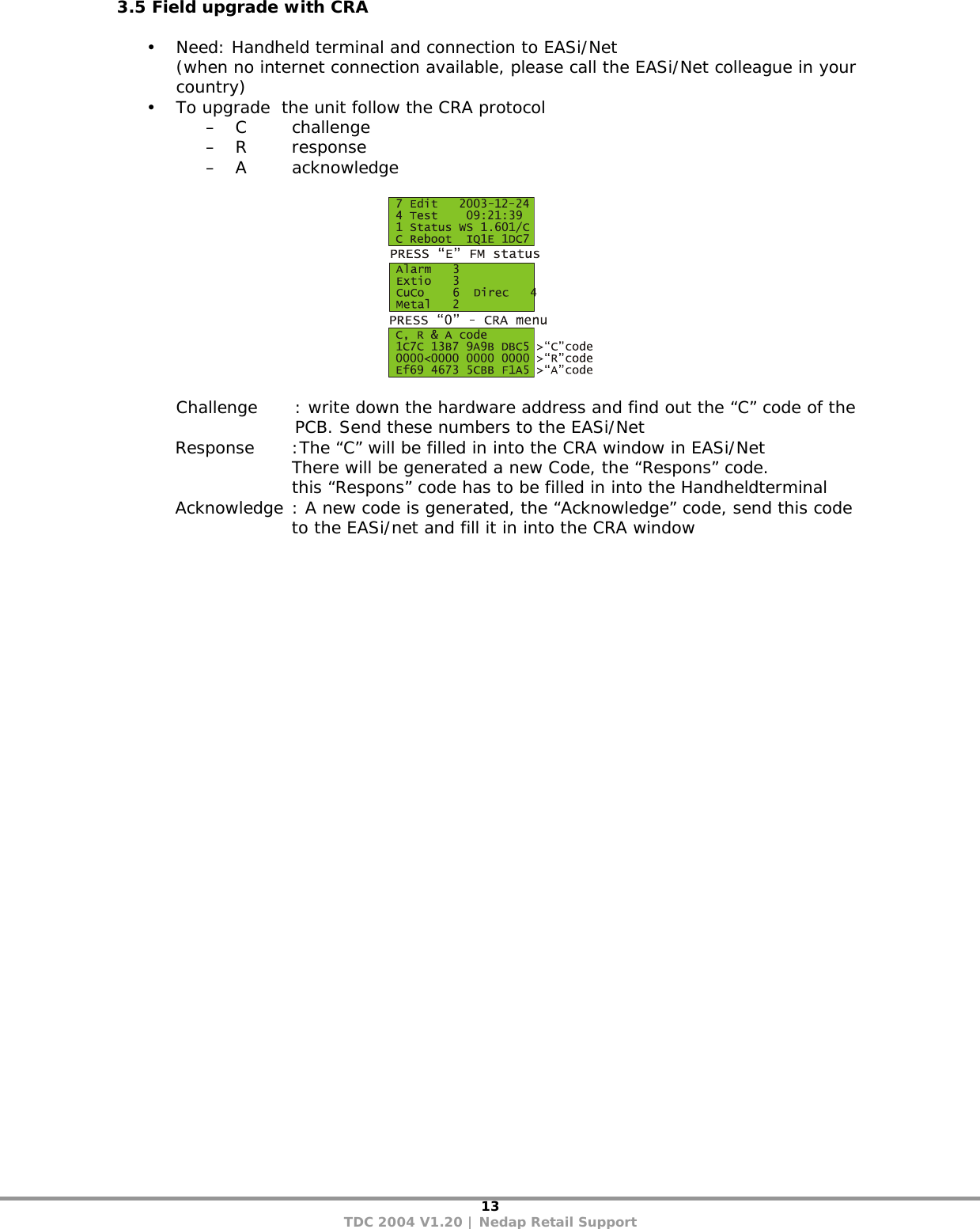 13 TDC 2004 V1.20 | Nedap Retail Support 3.5 Field upgrade with CRA  • Need: Handheld terminal and connection to EASi/Net  (when no internet connection available, please call the EASi/Net colleague in your country) • To upgrade  the unit follow the CRA protocol – C   challenge  – R response – A acknowledge    Challenge  : write down the hardware address and find out the “C” code of the PCB. Send these numbers to the EASi/Net Response  :The “C” will be filled in into the CRA window in EASi/Net      There will be generated a new Code, the “Respons” code.     this “Respons” code has to be filled in into the Handheldterminal Acknowledge : A new code is generated, the “Acknowledge” code, send this code to the EASi/net and fill it in into the CRA window   