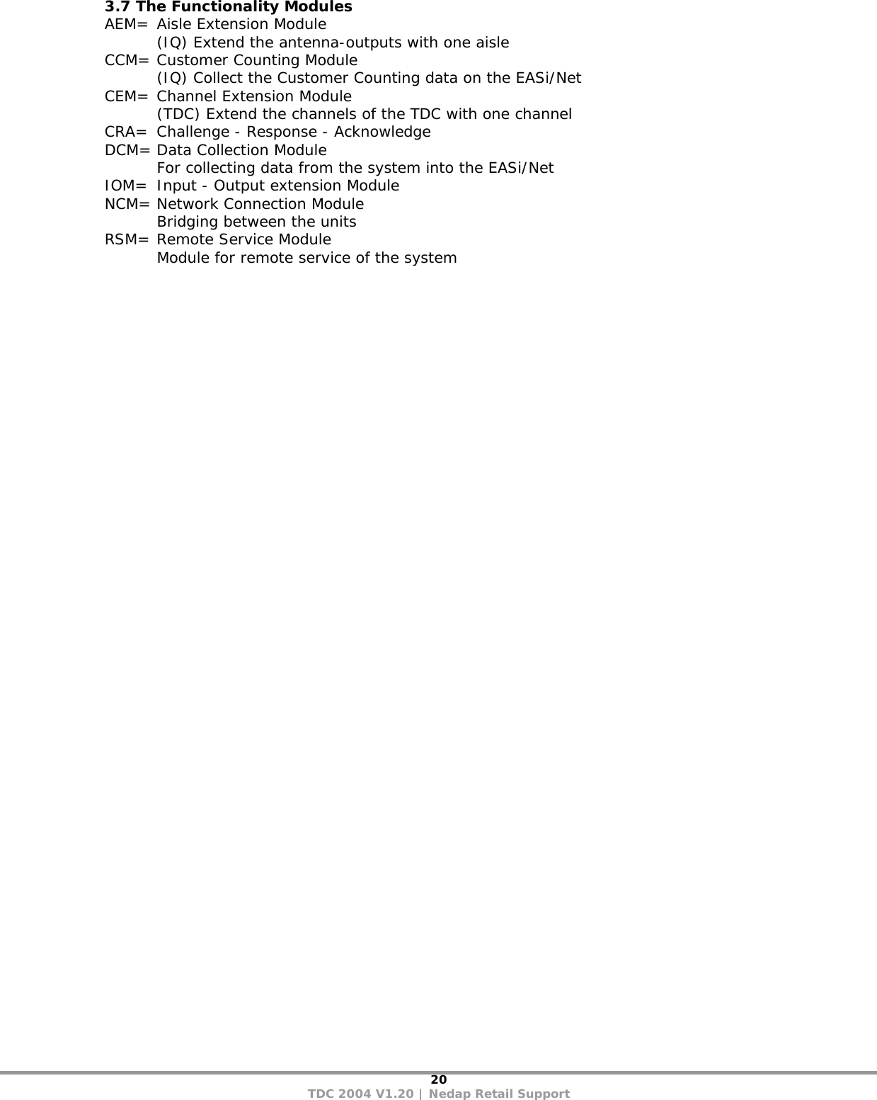 20 TDC 2004 V1.20 | Nedap Retail Support 3.7 The Functionality Modules AEM=  Aisle Extension Module   (IQ) Extend the antenna-outputs with one aisle CCM= Customer Counting Module   (IQ) Collect the Customer Counting data on the EASi/Net     CEM= Channel Extension Module   (TDC) Extend the channels of the TDC with one channel CRA=  Challenge - Response - Acknowledge DCM= Data Collection Module   For collecting data from the system into the EASi/Net IOM=  Input - Output extension Module NCM= Network Connection Module   Bridging between the units RSM= Remote Service Module   Module for remote service of the system  