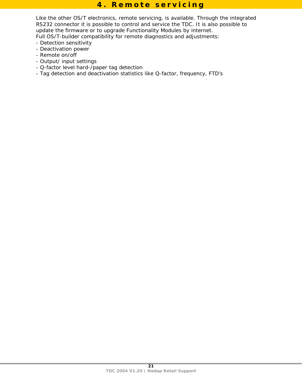 21 TDC 2004 V1.20 | Nedap Retail Support   Like the other OS/T electronics, remote servicing, is available. Through the integrated RS232 connector it is possible to control and service the TDC. It is also possible to update the firmware or to upgrade Functionality Modules by internet.  Full OS/T-builder compatibility for remote diagnostics and adjustments: - Detection sensitivity - Deactivation power - Remote on/off - Output/ input settings - Q-factor level hard-/paper tag detection - Tag detection and deactivation statistics like Q-factor, frequency, FTD’s   4. Remote servicing 