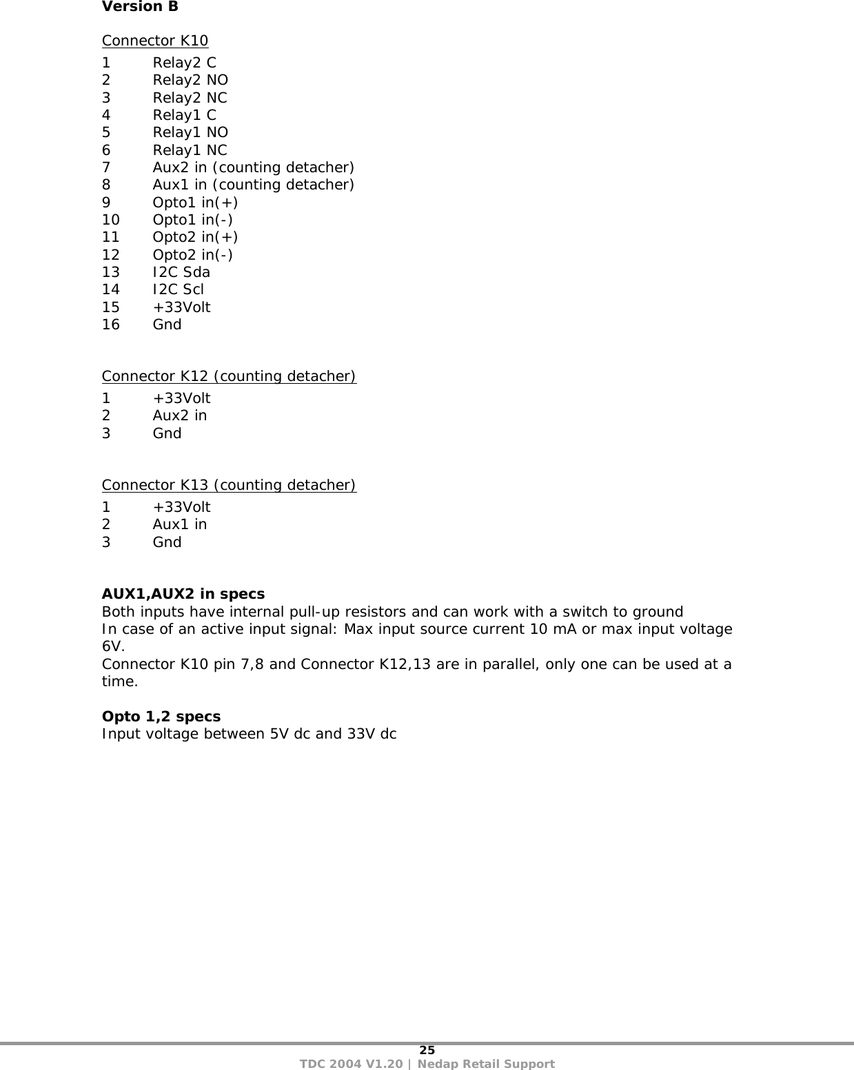 25 TDC 2004 V1.20 | Nedap Retail Support Version B Connector K10 1 Relay2 C 2 Relay2 NO 3 Relay2 NC 4 Relay1 C 5 Relay1 NO 6 Relay1 NC 7  Aux2 in (counting detacher) 8  Aux1 in (counting detacher) 9 Opto1 in(+) 10 Opto1 in(-) 11 Opto2 in(+) 12 Opto2 in(-) 13 I2C Sda 14 I2C Scl 15 +33Volt 16 Gnd  Connector K12 (counting detacher) 1 +33Volt 2 Aux2 in 3 Gnd  Connector K13 (counting detacher) 1 +33Volt 2 Aux1 in 3 Gnd   AUX1,AUX2 in specs Both inputs have internal pull-up resistors and can work with a switch to ground In case of an active input signal: Max input source current 10 mA or max input voltage 6V. Connector K10 pin 7,8 and Connector K12,13 are in parallel, only one can be used at a time.  Opto 1,2 specs Input voltage between 5V dc and 33V dc 