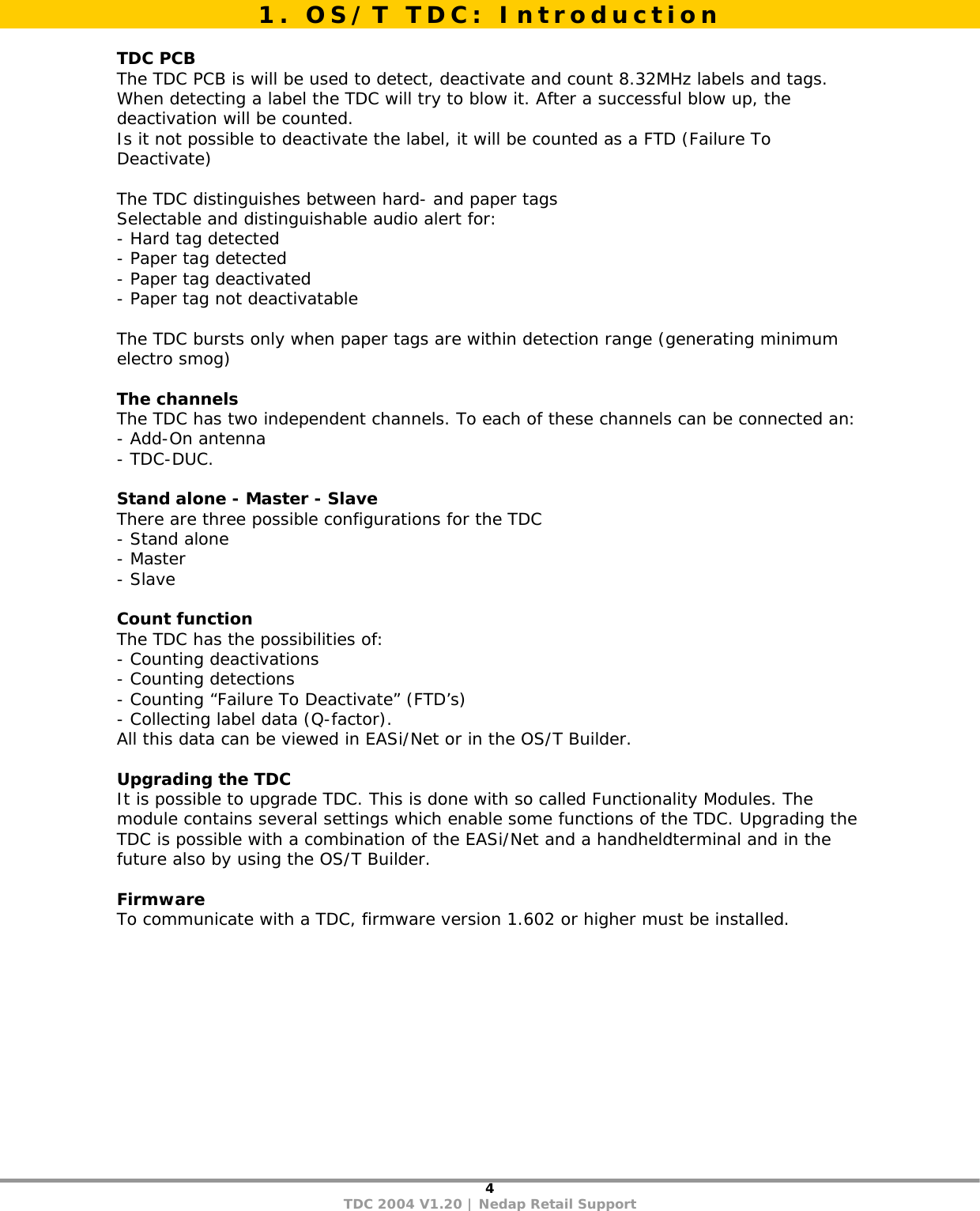 4 TDC 2004 V1.20 | Nedap Retail Support   TDC PCB The TDC PCB is will be used to detect, deactivate and count 8.32MHz labels and tags. When detecting a label the TDC will try to blow it. After a successful blow up, the deactivation will be counted. Is it not possible to deactivate the label, it will be counted as a FTD (Failure To Deactivate)   The TDC distinguishes between hard- and paper tags Selectable and distinguishable audio alert for: - Hard tag detected - Paper tag detected - Paper tag deactivated - Paper tag not deactivatable  The TDC bursts only when paper tags are within detection range (generating minimum electro smog)  The channels The TDC has two independent channels. To each of these channels can be connected an: - Add-On antenna - TDC-DUC.  Stand alone - Master - Slave There are three possible configurations for the TDC - Stand alone - Master - Slave  Count function The TDC has the possibilities of: - Counting deactivations - Counting detections - Counting “Failure To Deactivate” (FTD’s) - Collecting label data (Q-factor).  All this data can be viewed in EASi/Net or in the OS/T Builder.  Upgrading the TDC It is possible to upgrade TDC. This is done with so called Functionality Modules. The module contains several settings which enable some functions of the TDC. Upgrading the TDC is possible with a combination of the EASi/Net and a handheldterminal and in the future also by using the OS/T Builder.  Firmware To communicate with a TDC, firmware version 1.602 or higher must be installed.1. OS/T TDC: Introduction 