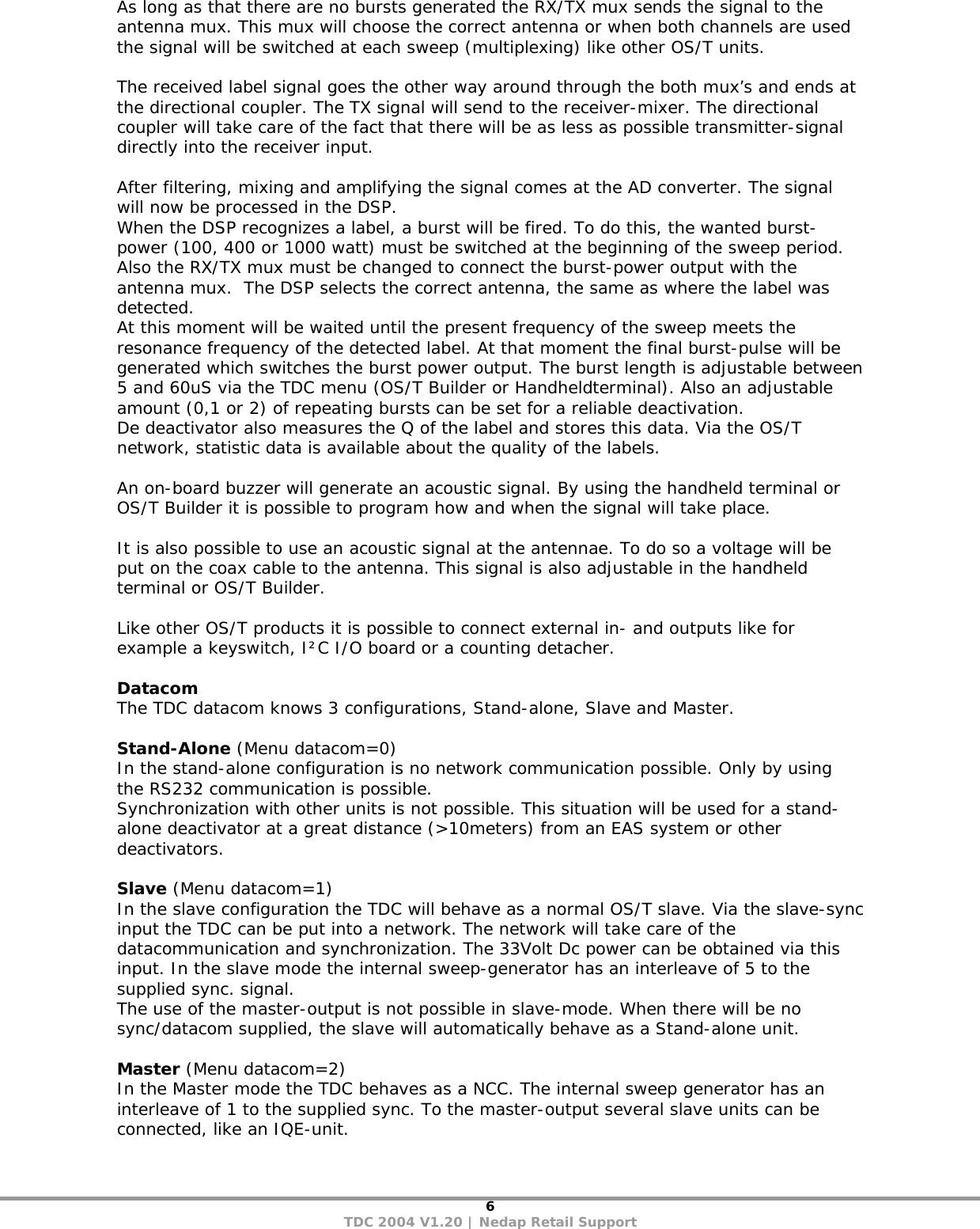 6 TDC 2004 V1.20 | Nedap Retail Support As long as that there are no bursts generated the RX/TX mux sends the signal to the antenna mux. This mux will choose the correct antenna or when both channels are used the signal will be switched at each sweep (multiplexing) like other OS/T units.  The received label signal goes the other way around through the both mux’s and ends at the directional coupler. The TX signal will send to the receiver-mixer. The directional coupler will take care of the fact that there will be as less as possible transmitter-signal directly into the receiver input.   After filtering, mixing and amplifying the signal comes at the AD converter. The signal will now be processed in the DSP. When the DSP recognizes a label, a burst will be fired. To do this, the wanted burst-power (100, 400 or 1000 watt) must be switched at the beginning of the sweep period.   Also the RX/TX mux must be changed to connect the burst-power output with the antenna mux.  The DSP selects the correct antenna, the same as where the label was detected.   At this moment will be waited until the present frequency of the sweep meets the resonance frequency of the detected label. At that moment the final burst-pulse will be generated which switches the burst power output. The burst length is adjustable between 5 and 60uS via the TDC menu (OS/T Builder or Handheldterminal). Also an adjustable amount (0,1 or 2) of repeating bursts can be set for a reliable deactivation.  De deactivator also measures the Q of the label and stores this data. Via the OS/T network, statistic data is available about the quality of the labels.  An on-board buzzer will generate an acoustic signal. By using the handheld terminal or OS/T Builder it is possible to program how and when the signal will take place.   It is also possible to use an acoustic signal at the antennae. To do so a voltage will be put on the coax cable to the antenna. This signal is also adjustable in the handheld terminal or OS/T Builder.   Like other OS/T products it is possible to connect external in- and outputs like for example a keyswitch, I²C I/O board or a counting detacher.   Datacom The TDC datacom knows 3 configurations, Stand-alone, Slave and Master.  Stand-Alone (Menu datacom=0) In the stand-alone configuration is no network communication possible. Only by using the RS232 communication is possible.  Synchronization with other units is not possible. This situation will be used for a stand-alone deactivator at a great distance (&gt;10meters) from an EAS system or other deactivators.   Slave (Menu datacom=1) In the slave configuration the TDC will behave as a normal OS/T slave. Via the slave-sync input the TDC can be put into a network. The network will take care of the datacommunication and synchronization. The 33Volt Dc power can be obtained via this input. In the slave mode the internal sweep-generator has an interleave of 5 to the supplied sync. signal. The use of the master-output is not possible in slave-mode. When there will be no sync/datacom supplied, the slave will automatically behave as a Stand-alone unit.  Master (Menu datacom=2) In the Master mode the TDC behaves as a NCC. The internal sweep generator has an interleave of 1 to the supplied sync. To the master-output several slave units can be connected, like an IQE-unit.