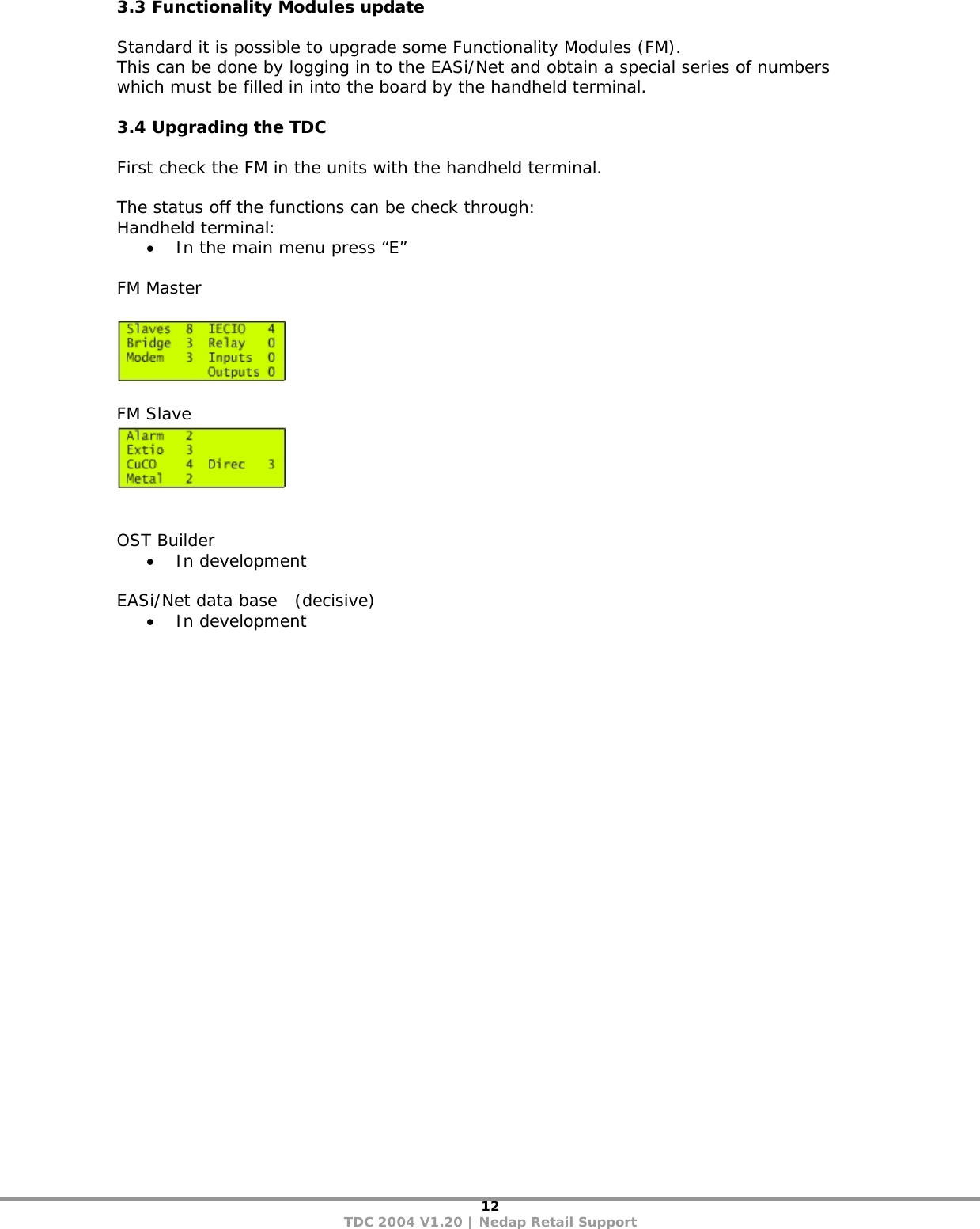 12 TDC 2004 V1.20 | Nedap Retail Support 3.3 Functionality Modules update   Standard it is possible to upgrade some Functionality Modules (FM).  This can be done by logging in to the EASi/Net and obtain a special series of numbers which must be filled in into the board by the handheld terminal.  3.4 Upgrading the TDC  First check the FM in the units with the handheld terminal.  The status off the functions can be check through: Handheld terminal: • In the main menu press “E”   FM Master     FM Slave     OST Builder • In development  EASi/Net data base   (decisive) • In development   