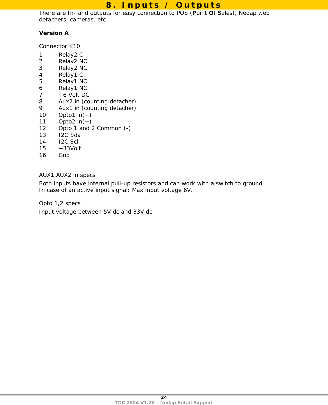 24 TDC 2004 V1.20 | Nedap Retail Support  There are In- and outputs for easy connection to POS (Point Of Sales), Nedap web detachers, cameras, etc.  Version A Connector K10 1 Relay2 C 2 Relay2 NO 3 Relay2 NC 4 Relay1 C 5 Relay1 NO 6 Relay1 NC 7 +6 Volt DC 8  Aux2 in (counting detacher) 9  Aux1 in (counting detacher) 10 Opto1 in(+) 11 Opto2 in(+) 12  Opto 1 and 2 Common (-) 13 I2C Sda 14 I2C Scl 15 +33Volt 16 Gnd  AUX1,AUX2 in specs Both inputs have internal pull-up resistors and can work with a switch to ground In case of an active input signal: Max input voltage 6V. Opto 1,2 specs Input voltage between 5V dc and 33V dc  8. Inputs / Outputs 