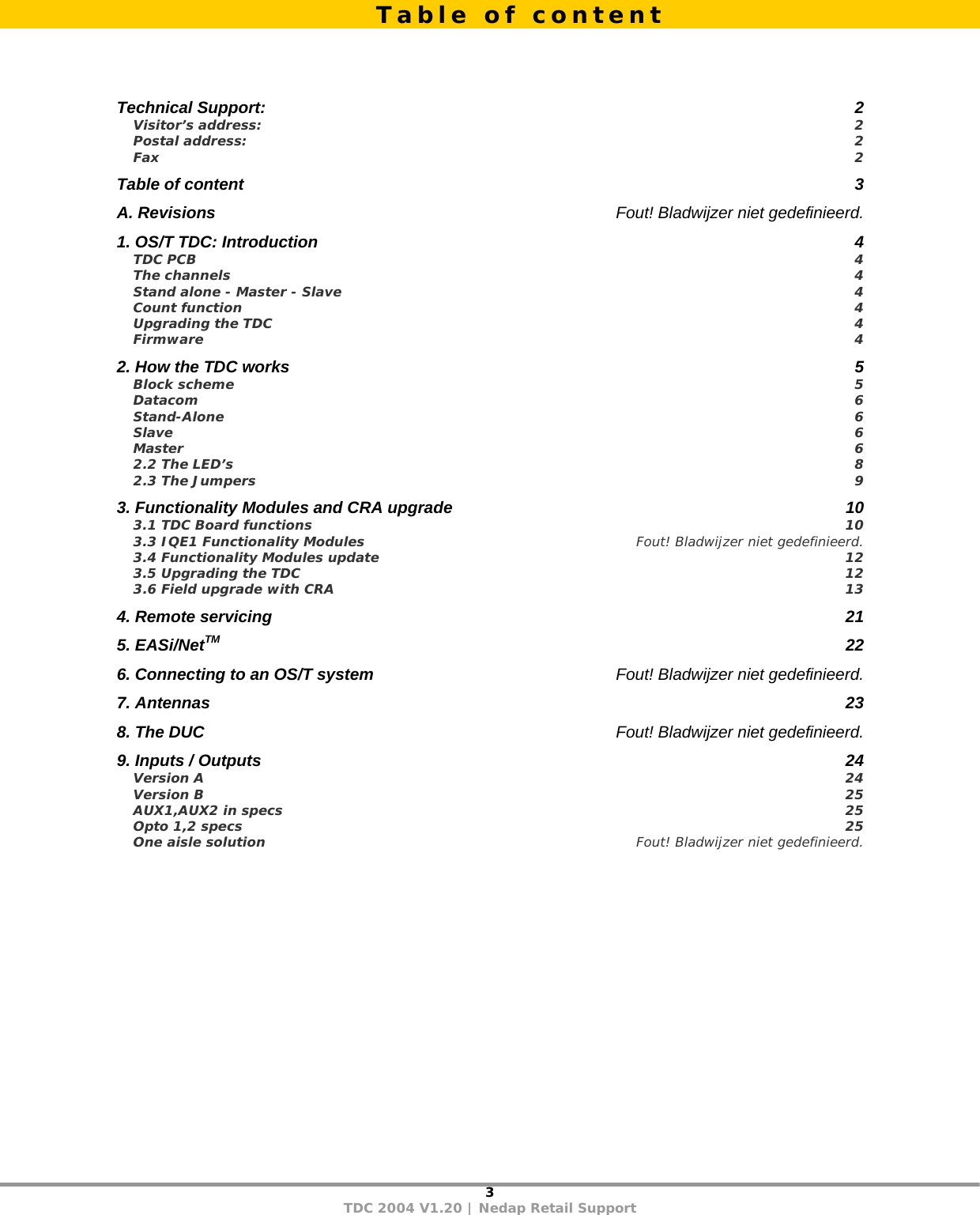 3 TDC 2004 V1.20 | Nedap Retail Support     Technical Support:  2 Visitor’s address:  2 Postal address:  2 Fax  2 Table of content  3 A. Revisions  Fout! Bladwijzer niet gedefinieerd. 1. OS/T TDC: Introduction  4 TDC PCB  4 The channels  4 Stand alone - Master - Slave  4 Count function  4 Upgrading the TDC  4 Firmware  4 2. How the TDC works  5 Block scheme  5 Datacom  6 Stand-Alone  6 Slave  6 Master  6 2.2 The LED’s  8 2.3 The Jumpers  9 3. Functionality Modules and CRA upgrade  10 3.1 TDC Board functions  10 3.3 IQE1 Functionality Modules  Fout! Bladwijzer niet gedefinieerd. 3.4 Functionality Modules update  12 3.5 Upgrading the TDC  12 3.6 Field upgrade with CRA  13 4. Remote servicing  21 5. EASi/NetTM 22 6. Connecting to an OS/T system  Fout! Bladwijzer niet gedefinieerd. 7. Antennas  23 8. The DUC  Fout! Bladwijzer niet gedefinieerd. 9. Inputs / Outputs  24 Version A  24 Version B  25 AUX1,AUX2 in specs  25 Opto 1,2 specs  25 One aisle solution  Fout! Bladwijzer niet gedefinieerd.     Table of content 