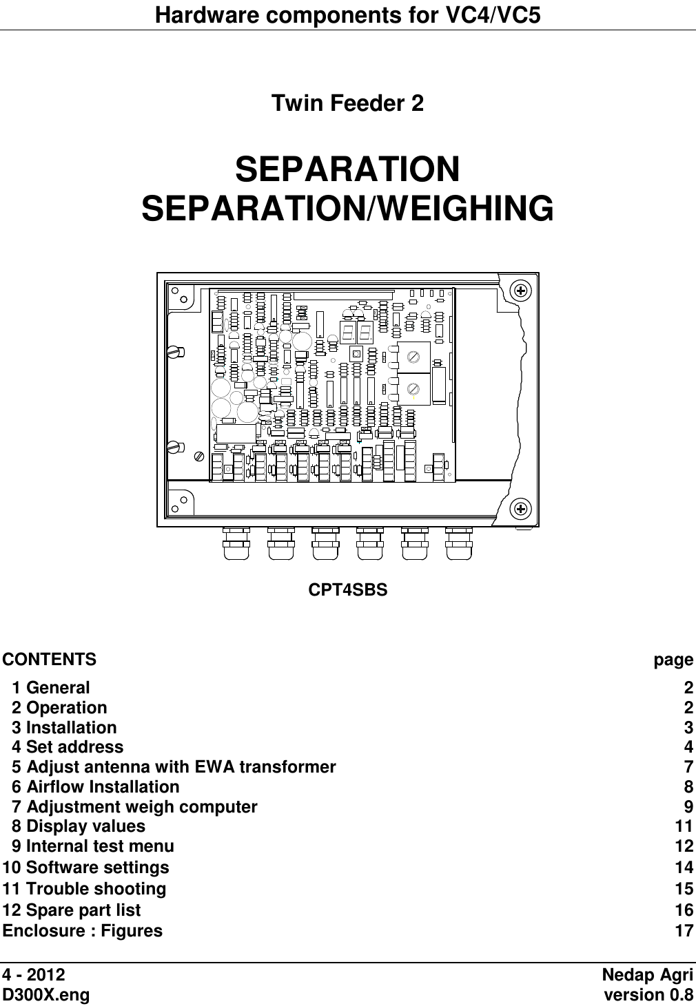 Hardware components for VC4/VC5   Twin Feeder 2  SEPARATION SEPARATION/WEIGHING     CPT4SBS    CONTENTS  page   1 General  2   2 Operation  2   3 Installation  3   4 Set address  4   5 Adjust antenna with EWA transformer  7   6 Airflow Installation  8   7 Adjustment weigh computer  9   8 Display values  11   9 Internal test menu  12 10 Software settings  14 11 Trouble shooting  15 12 Spare part list  16 Enclosure : Figures  17  4 - 2012  Nedap Agri D300X.eng    version 0.8 