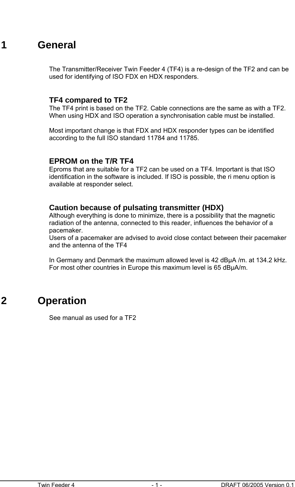      Twin Feeder 4  - 1 -  DRAFT 06/2005 Version 0.1 1 General      The Transmitter/Receiver Twin Feeder 4 (TF4) is a re-design of the TF2 and can be used for identifying of ISO FDX en HDX responders.       TF4 compared to TF2 The TF4 print is based on the TF2. Cable connections are the same as with a TF2. When using HDX and ISO operation a synchronisation cable must be installed.   Most important change is that FDX and HDX responder types can be identified according to the full ISO standard 11784 and 11785.     EPROM on the T/R TF4 Eproms that are suitable for a TF2 can be used on a TF4. Important is that ISO identification in the software is included. If ISO is possible, the ri menu option is available at responder select.      Caution because of pulsating transmitter (HDX) Although everything is done to minimize, there is a possibility that the magnetic radiation of the antenna, connected to this reader, influences the behavior of a pacemaker.  Users of a pacemaker are advised to avoid close contact between their pacemaker and the antenna of the TF4  In Germany and Denmark the maximum allowed level is 42 dBμA /m. at 134.2 kHz.  For most other countries in Europe this maximum level is 65 dBμA/m. 2 Operation      See manual as used for a TF2 