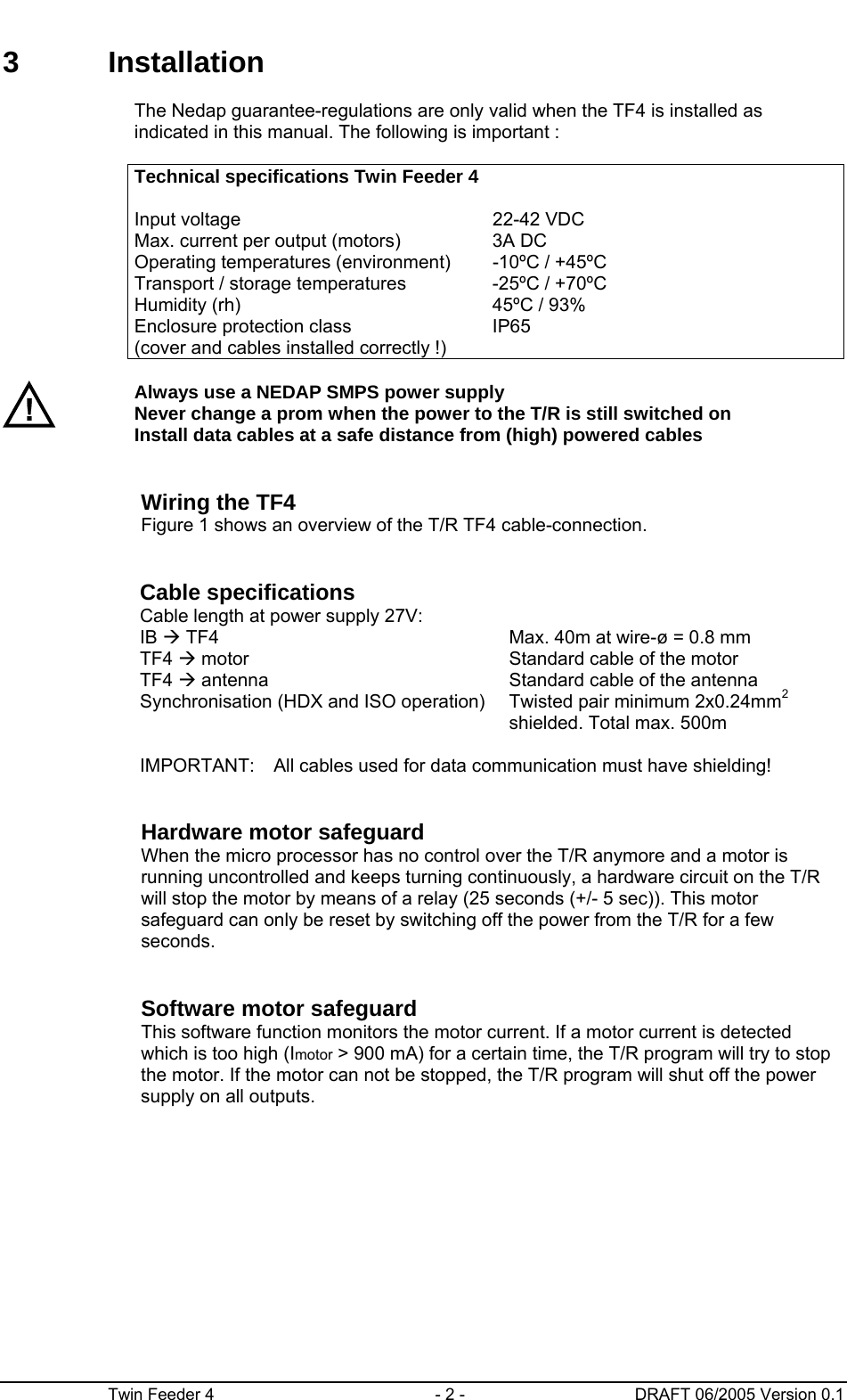      Twin Feeder 4  - 2 -  DRAFT 06/2005 Version 0.1 3 Installation      The Nedap guarantee-regulations are only valid when the TF4 is installed as indicated in this manual. The following is important :      Technical specifications Twin Feeder 4      Input voltage  22-42 VDC      Max. current per output (motors)  3A DC     Operating temperatures (environment)  -10ºC / +45ºC     Transport / storage temperatures  -25ºC / +70ºC     Humidity (rh)  45ºC / 93%     Enclosure protection class (cover and cables installed correctly !) IP65      Always use a NEDAP SMPS power supply  Never change a prom when the power to the T/R is still switched on Install data cables at a safe distance from (high) powered cables     Wiring the TF4 Figure 1 shows an overview of the T/R TF4 cable-connection.     Cable specifications     Cable length at power supply 27V:   IB Æ TF4  Max. 40m at wire-ø = 0.8 mm     TF4 Æ motor  Standard cable of the motor     TF4 Æ antenna  Standard cable of the antenna       Synchronisation (HDX and ISO operation)  Twisted pair minimum 2x0.24mm2 shielded. Total max. 500m     IMPORTANT:   All cables used for data communication must have shielding!     Hardware motor safeguard When the micro processor has no control over the T/R anymore and a motor is running uncontrolled and keeps turning continuously, a hardware circuit on the T/R will stop the motor by means of a relay (25 seconds (+/- 5 sec)). This motor safeguard can only be reset by switching off the power from the T/R for a few seconds.      Software motor safeguard This software function monitors the motor current. If a motor current is detected which is too high (Imotor &gt; 900 mA) for a certain time, the T/R program will try to stop the motor. If the motor can not be stopped, the T/R program will shut off the power supply on all outputs.   