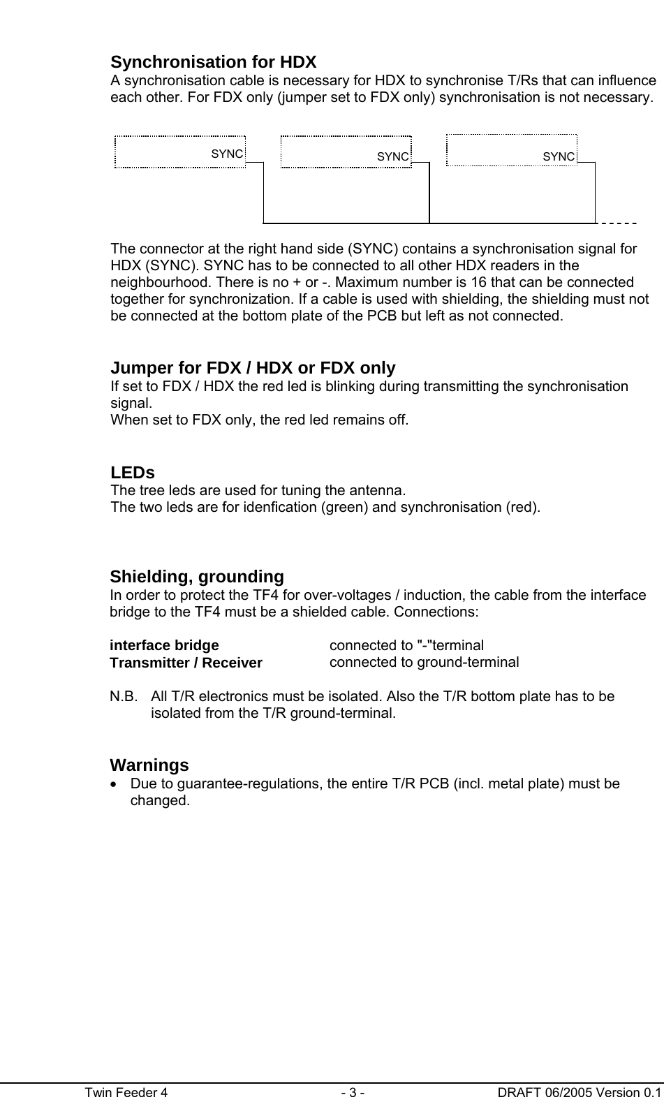      Twin Feeder 4  - 3 -  DRAFT 06/2005 Version 0.1    Synchronisation for HDX A synchronisation cable is necessary for HDX to synchronise T/Rs that can influence each other. For FDX only (jumper set to FDX only) synchronisation is not necessary.         The connector at the right hand side (SYNC) contains a synchronisation signal for HDX (SYNC). SYNC has to be connected to all other HDX readers in the neighbourhood. There is no + or -. Maximum number is 16 that can be connected together for synchronization. If a cable is used with shielding, the shielding must not be connected at the bottom plate of the PCB but left as not connected.     Jumper for FDX / HDX or FDX only If set to FDX / HDX the red led is blinking during transmitting the synchronisation signal. When set to FDX only, the red led remains off.     LEDs The tree leds are used for tuning the antenna. The two leds are for idenfication (green) and synchronisation (red).       Shielding, grounding     In order to protect the TF4 for over-voltages / induction, the cable from the interface bridge to the TF4 must be a shielded cable. Connections:    interface bridge  connected to &quot;-&quot;terminal   Transmitter / Receiver  connected to ground-terminal    N.B.  All T/R electronics must be isolated. Also the T/R bottom plate has to be isolated from the T/R ground-terminal.         Warnings   •  Due to guarantee-regulations, the entire T/R PCB (incl. metal plate) must be changed.  SYNC  SYNC SYNC 