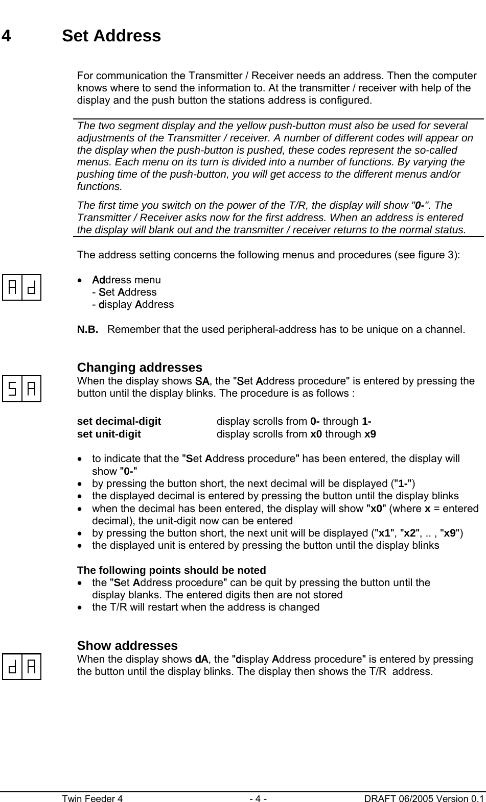      Twin Feeder 4  - 4 -  DRAFT 06/2005 Version 0.1 4 Set Address      For communication the Transmitter / Receiver needs an address. Then the computer knows where to send the information to. At the transmitter / receiver with help of the display and the push button the stations address is configured.      The two segment display and the yellow push-button must also be used for several adjustments of the Transmitter / receiver. A number of different codes will appear on the display when the push-button is pushed, these codes represent the so-called menus. Each menu on its turn is divided into a number of functions. By varying the pushing time of the push-button, you will get access to the different menus and/or functions. The first time you switch on the power of the T/R, the display will show &quot;0-&quot;. The Transmitter / Receiver asks now for the first address. When an address is entered the display will blank out and the transmitter / receiver returns to the normal status.        The address setting concerns the following menus and procedures (see figure 3):    • Address menu - Set Address - display Address      N.B.  Remember that the used peripheral-address has to be unique on a channel.     Changing addresses   When the display shows SA, the &quot;Set Address procedure&quot; is entered by pressing the button until the display blinks. The procedure is as follows :      set decimal-digit  display scrolls from 0- through 1-   set unit-digit  display scrolls from x0 through x9      •  to indicate that the &quot;Set Address procedure&quot; has been entered, the display will show &quot;0-&quot; •  by pressing the button short, the next decimal will be displayed (&quot;1-&quot;) •  the displayed decimal is entered by pressing the button until the display blinks •  when the decimal has been entered, the display will show &quot;x0&quot; (where x = entered decimal), the unit-digit now can be entered •  by pressing the button short, the next unit will be displayed (&quot;x1&quot;, &quot;x2&quot;, .. , &quot;x9&quot;) •  the displayed unit is entered by pressing the button until the display blinks      The following points should be noted   • the &quot;Set Address procedure&quot; can be quit by pressing the button until the   display blanks. The entered digits then are not stored •  the T/R will restart when the address is changed     Show addresses   When the display shows dA, the &quot;display Address procedure&quot; is entered by pressing the button until the display blinks. The display then shows the T/R  address.  