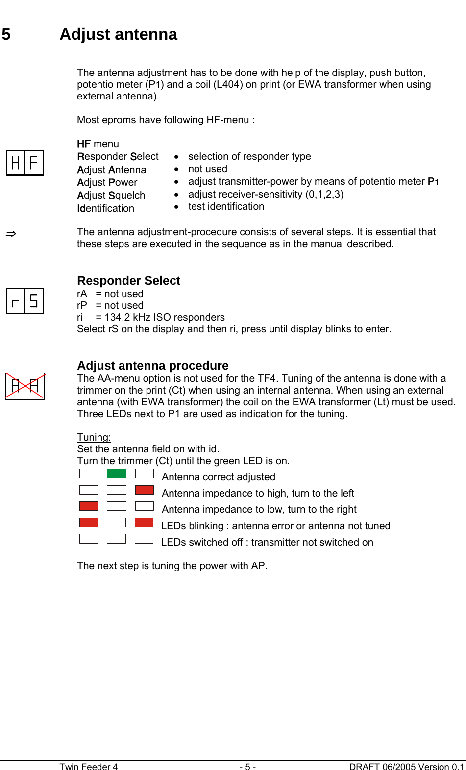      Twin Feeder 4  - 5 -  DRAFT 06/2005 Version 0.1 5 Adjust antenna    The antenna adjustment has to be done with help of the display, push button, potentio meter (P1) and a coil (L404) on print (or EWA transformer when using external antenna).  Most eproms have following HF-menu :    HF menu  Responder Select Adjust Antenna  Adjust Power  Adjust Squelch Identification •  selection of responder type • not used •  adjust transmitter-power by means of potentio meter P1 •  adjust receiver-sensitivity (0,1,2,3) • test identification   ⇒ The antenna adjustment-procedure consists of several steps. It is essential that these steps are executed in the sequence as in the manual described.     Responder Select  rA   = not used rP   = not used ri    = 134.2 kHz ISO responders Select rS on the display and then ri, press until display blinks to enter.     Adjust antenna procedure  The AA-menu option is not used for the TF4. Tuning of the antenna is done with a trimmer on the print (Ct) when using an internal antenna. When using an external antenna (with EWA transformer) the coil on the EWA transformer (Lt) must be used. Three LEDs next to P1 are used as indication for the tuning.   Tuning: Set the antenna field on with id. Turn the trimmer (Ct) until the green LED is on.    Antenna correct adjusted    Antenna impedance to high, turn to the left    Antenna impedance to low, turn to the right    LEDs blinking : antenna error or antenna not tuned     LEDs switched off : transmitter not switched on     The next step is tuning the power with AP.      