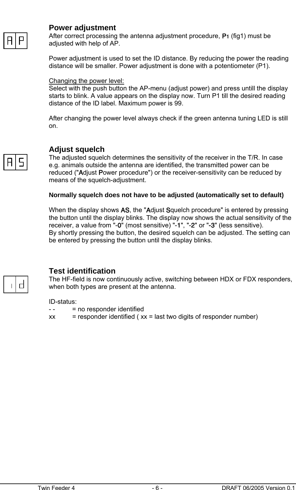      Twin Feeder 4  - 6 -  DRAFT 06/2005 Version 0.1   Power adjustment  After correct processing the antenna adjustment procedure, P1 (fig1) must be adjusted with help of AP.  Power adjustment is used to set the ID distance. By reducing the power the reading distance will be smaller. Power adjustment is done with a potentiometer (P1).   Changing the power level: Select with the push button the AP-menu (adjust power) and press untill the display starts to blink. A value appears on the display now. Turn P1 till the desired reading distance of the ID label. Maximum power is 99.  After changing the power level always check if the green antenna tuning LED is still on.    Adjust squelch  The adjusted squelch determines the sensitivity of the receiver in the T/R. In case e.g. animals outside the antenna are identified, the transmitted power can be reduced (&quot;Adjust Power procedure&quot;) or the receiver-sensitivity can be reduced by means of the squelch-adjustment.    Normally squelch does not have to be adjusted (automatically set to default)   When the display shows AS, the &quot;Adjust Squelch procedure&quot; is entered by pressing the button until the display blinks. The display now shows the actual sensitivity of the receiver, a value from &quot;-0&quot; (most sensitive) &quot;-1&quot;, &quot;-2&quot; or &quot;-3&quot; (less sensitive). By shortly pressing the button, the desired squelch can be adjusted. The setting can be entered by pressing the button until the display blinks.     Test identification  The HF-field is now continuously active, switching between HDX or FDX responders, when both types are present at the antenna.  ID-status: - -   = no responder identified xx  = responder identified ( xx = last two digits of responder number)  
