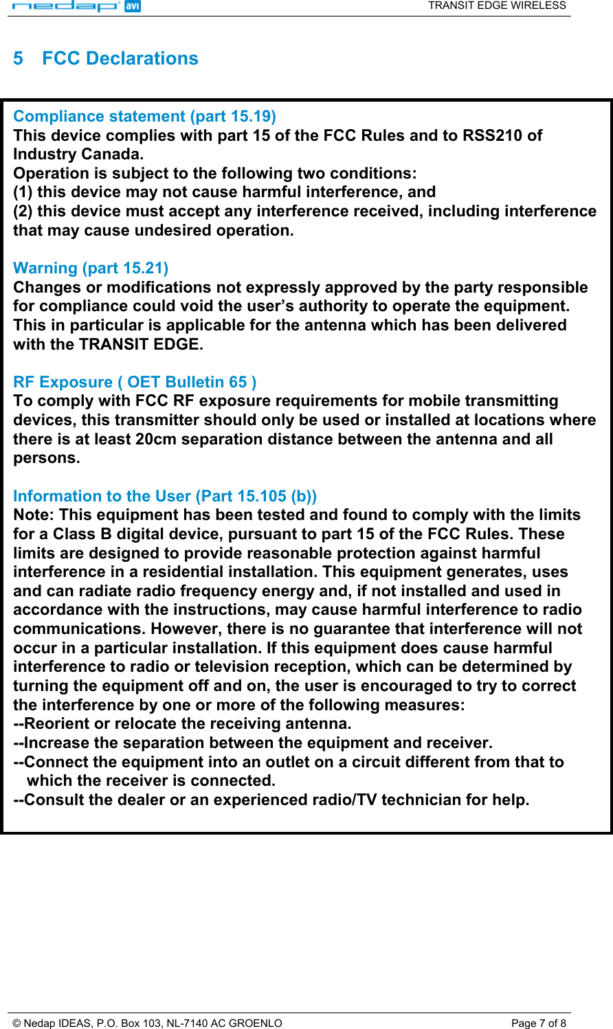   TRANSIT EDGE WIRELESS  © Nedap IDEAS, P.O. Box 103, NL-7140 AC GROENLO  Page 7 of 8 5 FCC Declarations  Compliance statement (part 15.19)  This device complies with part 15 of the FCC Rules and to RSS210 of Industry Canada. Operation is subject to the following two conditions: (1) this device may not cause harmful interference, and (2) this device must accept any interference received, including interference that may cause undesired operation.  Warning (part 15.21) Changes or modifications not expressly approved by the party responsible for compliance could void the user’s authority to operate the equipment. This in particular is applicable for the antenna which has been delivered with the TRANSIT EDGE.  RF Exposure ( OET Bulletin 65 ) To comply with FCC RF exposure requirements for mobile transmitting devices, this transmitter should only be used or installed at locations where there is at least 20cm separation distance between the antenna and all persons.  Information to the User (Part 15.105 (b)) Note: This equipment has been tested and found to comply with the limits for a Class B digital device, pursuant to part 15 of the FCC Rules. These limits are designed to provide reasonable protection against harmful interference in a residential installation. This equipment generates, uses and can radiate radio frequency energy and, if not installed and used in accordance with the instructions, may cause harmful interference to radio communications. However, there is no guarantee that interference will not occur in a particular installation. If this equipment does cause harmful interference to radio or television reception, which can be determined by turning the equipment off and on, the user is encouraged to try to correct the interference by one or more of the following measures: --Reorient or relocate the receiving antenna. --Increase the separation between the equipment and receiver. --Connect the equipment into an outlet on a circuit different from that to     which the receiver is connected. --Consult the dealer or an experienced radio/TV technician for help.  