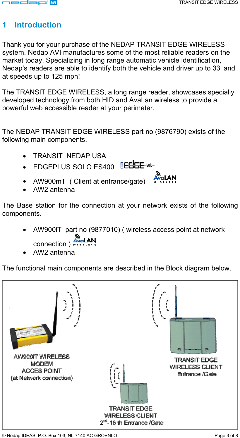   TRANSIT EDGE WIRELESS  © Nedap IDEAS, P.O. Box 103, NL-7140 AC GROENLO  Page 3 of 8 1 Introduction  Thank you for your purchase of the NEDAP TRANSIT EDGE WIRELESS system. Nedap AVI manufactures some of the most reliable readers on the market today. Specializing in long range automatic vehicle identification, Nedap’s readers are able to identify both the vehicle and driver up to 33’ and at speeds up to 125 mph!  The TRANSIT EDGE WIRELESS, a long range reader, showcases specially developed technology from both HID and AvaLan wireless to provide a powerful web accessible reader at your perimeter.    The NEDAP TRANSIT EDGE WIRELESS part no (9876790) exists of the following main components.  •  TRANSIT  NEDAP USA    •  EDGEPLUS SOLO ES400     •  AW900mT  ( Client at entrance/gate)      •  AW2 antenna  The Base station for the connection at your network exists of the following components.  •  AW900iT  part no (9877010) ( wireless access point at network connection )   •  AW2 antenna  The functional main components are described in the Block diagram below.   