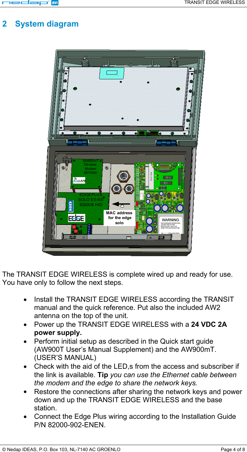   TRANSIT EDGE WIRELESS  © Nedap IDEAS, P.O. Box 103, NL-7140 AC GROENLO  Page 4 of 8 2 System diagram   AW900mTWireless Modem9876960EDGEPLUSSOLO ES 40083000 B HIDMAC address for the edge solo   The TRANSIT EDGE WIRELESS is complete wired up and ready for use. You have only to follow the next steps.  •  Install the TRANSIT EDGE WIRELESS according the TRANSIT manual and the quick reference. Put also the included AW2 antenna on the top of the unit. •  Power up the TRANSIT EDGE WIRELESS with a 24 VDC 2A power supply. •  Perform initial setup as described in the Quick start guide (AW900T User’s Manual Supplement) and the AW900mT. (USER’S MANUAL) •  Check with the aid of the LED,s from the access and subscriber if the link is available. Tip you can use the Ethernet cable between the modem and the edge to share the network keys. •  Restore the connections after sharing the network keys and power down and up the TRANSIT EDGE WIRELESS and the base station.  •  Connect the Edge Plus wiring according to the Installation Guide P/N 82000-902-ENEN. 