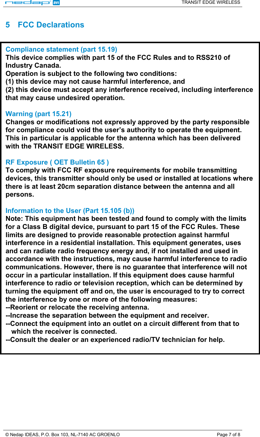   TRANSIT EDGE WIRELESS  © Nedap IDEAS, P.O. Box 103, NL-7140 AC GROENLO  Page 7 of 8 5 FCC Declarations  Compliance statement (part 15.19)  This device complies with part 15 of the FCC Rules and to RSS210 of Industry Canada. Operation is subject to the following two conditions: (1) this device may not cause harmful interference, and (2) this device must accept any interference received, including interference that may cause undesired operation.  Warning (part 15.21) Changes or modifications not expressly approved by the party responsible for compliance could void the user’s authority to operate the equipment. This in particular is applicable for the antenna which has been delivered with the TRANSIT EDGE WIRELESS.  RF Exposure ( OET Bulletin 65 ) To comply with FCC RF exposure requirements for mobile transmitting devices, this transmitter should only be used or installed at locations where there is at least 20cm separation distance between the antenna and all persons.  Information to the User (Part 15.105 (b)) Note: This equipment has been tested and found to comply with the limits for a Class B digital device, pursuant to part 15 of the FCC Rules. These limits are designed to provide reasonable protection against harmful interference in a residential installation. This equipment generates, uses and can radiate radio frequency energy and, if not installed and used in accordance with the instructions, may cause harmful interference to radio communications. However, there is no guarantee that interference will not occur in a particular installation. If this equipment does cause harmful interference to radio or television reception, which can be determined by turning the equipment off and on, the user is encouraged to try to correct the interference by one or more of the following measures: --Reorient or relocate the receiving antenna. --Increase the separation between the equipment and receiver. --Connect the equipment into an outlet on a circuit different from that to     which the receiver is connected. --Consult the dealer or an experienced radio/TV technician for help.  