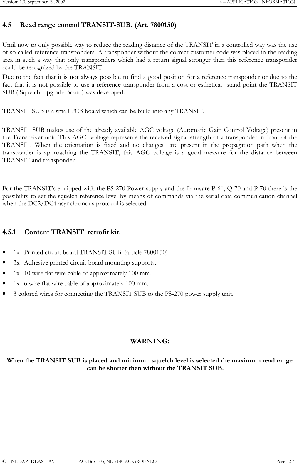 Version: 1.0, September 19, 2002  4 – APPLICATION INFORMATION 4.5  Read range control TRANSIT-SUB. (Art. 7800150)  Until now to only possible way to reduce the reading distance of the TRANSIT in a controlled way was the use of so called reference transponders. A transponder without the correct customer code was placed in the reading area in such a way that only transponders which had a return signal stronger then this reference transponder could be recognized by the TRANSIT. Due to the fact that it is not always possible to find a good position for a reference transponder or due to the fact that it is not possible to use a reference transponder from a cost or esthetical  stand point the TRANSIT SUB ( Squelch Upgrade Board) was developed.  TRANSIT SUB is a small PCB board which can be build into any TRANSIT.  TRANSIT SUB makes use of the already available AGC voltage (Automatic Gain Control Voltage) present in the Transceiver unit. This AGC- voltage represents the received signal strength of a transponder in front of the TRANSIT. When the orientation is fixed and no changes  are present in the propagation path when the transponder is approaching the TRANSIT, this AGC voltage is a good measure for the distance between TRANSIT and transponder.   For the TRANSIT’s equipped with the PS-270 Power-supply and the firmware P-61, Q-70 and P-70 there is the possibility to set the squelch reference level by means of commands via the serial data communication channel when the DC2/DC4 asynchronous protocol is selected.   4.5.1  Content TRANSIT  retrofit kit.  •  1x  Printed circuit board TRANSIT SUB. (article 7800150) •  3x  Adhesive printed circuit board mounting supports. •  1x  10 wire flat wire cable of approximately 100 mm. •  1x  6 wire flat wire cable of approximately 100 mm. •  3 colored wires for connecting the TRANSIT SUB to the PS-270 power supply unit.     WARNING:  When the TRANSIT SUB is placed and minimum squelch level is selected the maximum read range can be shorter then without the TRANSIT SUB.       ©  NEDAP IDEAS – AVI   P.O. Box 103, NL-7140 AC GROENLO Page 32-41   