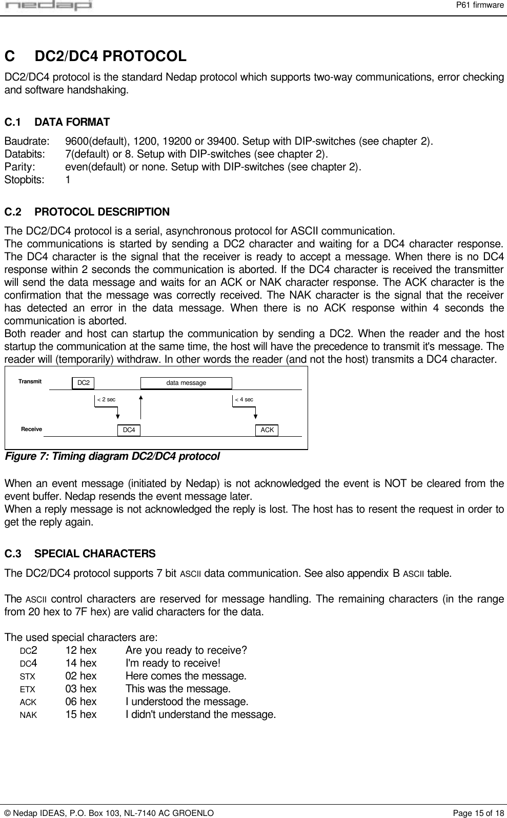 P61 firmware© Nedap IDEAS, P.O. Box 103, NL-7140 AC GROENLO Page 15 of 18C DC2/DC4 PROTOCOLDC2/DC4 protocol is the standard Nedap protocol which supports two-way communications, error checkingand software handshaking.C.1 DATA FORMATBaudrate: 9600(default), 1200, 19200 or 39400. Setup with DIP-switches (see chapter 2).Databits: 7(default) or 8. Setup with DIP-switches (see chapter 2).Parity: even(default) or none. Setup with DIP-switches (see chapter 2).Stopbits: 1C.2 PROTOCOL DESCRIPTIONThe DC2/DC4 protocol is a serial, asynchronous protocol for ASCII communication.The communications is started by sending a DC2 character and waiting for a DC4 character response.The DC4 character is the signal that the receiver is ready to accept a message. When there is no DC4response within 2 seconds the communication is aborted. If the DC4 character is received the transmitterwill send the data message and waits for an ACK or NAK character response. The ACK character is theconfirmation that the message was correctly received. The NAK character is the signal that the receiverhas detected an error in the data message. When there is no ACK response within 4 seconds thecommunication is aborted.Both reader and host can startup the communication by sending a DC2. When the reader and the hoststartup the communication at the same time, the host will have the precedence to transmit it&apos;s message. Thereader will (temporarily) withdraw. In other words the reader (and not the host) transmits a DC4 character.DC2DC4data messageACK&lt; 2 sec &lt; 4 secTransmitReceiveFigure 7: Timing diagram DC2/DC4 protocolWhen an event message (initiated by Nedap) is not acknowledged the event is NOT be cleared from theevent buffer. Nedap resends the event message later.When a reply message is not acknowledged the reply is lost. The host has to resent the request in order toget the reply again.C.3 SPECIAL CHARACTERSThe DC2/DC4 protocol supports 7 bit ASCII data communication. See also appendix B ASCII table.The ASCII control characters are reserved for message handling. The remaining characters (in the rangefrom 20 hex to 7F hex) are valid characters for the data.The used special characters are:DC212 hex Are you ready to receive?DC414 hex I&apos;m ready to receive!STX 02 hex Here comes the message.ETX 03 hex This was the message.ACK 06 hex I understood the message.NAK 15 hex I didn&apos;t understand the message.