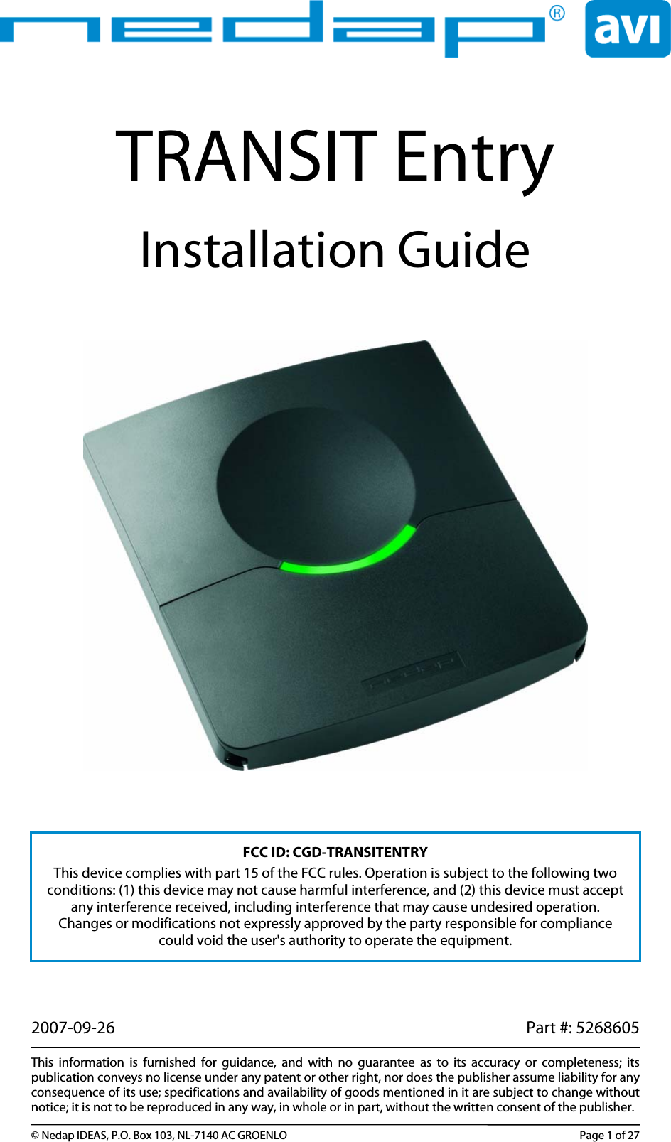 TRANSIT Entry Installation Guide        FCC ID: CGD-TRANSITENTRY This device complies with part 15 of the FCC rules. Operation is subject to the following two conditions: (1) this device may not cause harmful interference, and (2) this device must accept any interference received, including interference that may cause undesired operation. Changes or modifications not expressly approved by the party responsible for compliance could void the user&apos;s authority to operate the equipment.  2007-09-26    Part #: 5268605  This information is furnished for guidance, and with no guarantee as to its accuracy or completeness; its publication conveys no license under any patent or other right, nor does the publisher assume liability for any consequence of its use; specifications and availability of goods mentioned in it are subject to change without notice; it is not to be reproduced in any way, in whole or in part, without the written consent of the publisher.  © Nedap IDEAS, P.O. Box 103, NL-7140 AC GROENLO  Page 1 of 27 