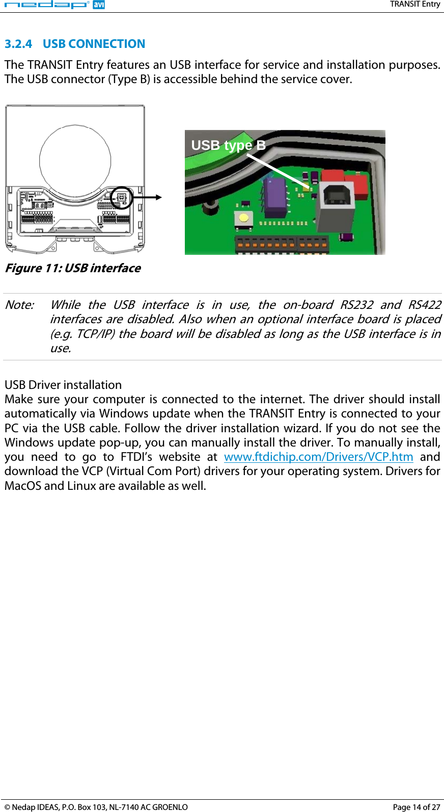   TRANSIT Entry 3.2.4 USB CONNECTION The TRANSIT Entry features an USB interface for service and installation purposes. The USB connector (Type B) is accessible behind the service cover.     USB type B  Figure 11: USB interface  Note:  While the USB interface is in use, the on-board RS232 and RS422 interfaces are disabled. Also when an optional interface board is placed (e.g. TCP/IP) the board will be disabled as long as the USB interface is in use.  USB Driver installation Make sure your computer is connected to the internet. The driver should install automatically via Windows update when the TRANSIT Entry is connected to your PC via the USB cable. Follow the driver installation wizard. If you do not see the Windows update pop-up, you can manually install the driver. To manually install, you need to go to FTDI’s website at www.ftdichip.com/Drivers/VCP.htm and download the VCP (Virtual Com Port) drivers for your operating system. Drivers for MacOS and Linux are available as well.  © Nedap IDEAS, P.O. Box 103, NL-7140 AC GROENLO  Page 14 of 27 