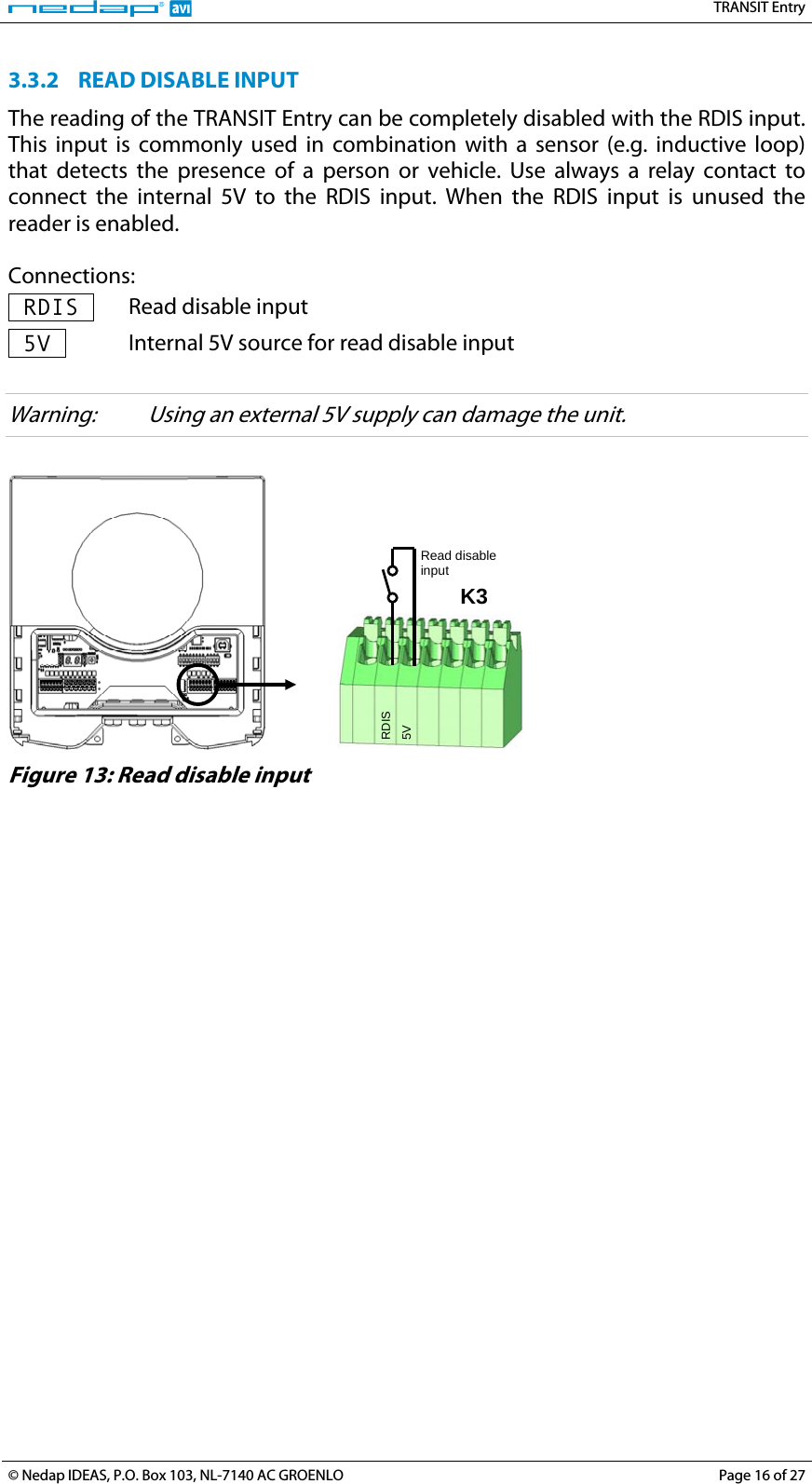   TRANSIT Entry 3.3.2 READ DISABLE INPUT The reading of the TRANSIT Entry can be completely disabled with the RDIS input. This input is commonly used in combination with a sensor (e.g. inductive loop) that detects the presence of a person or vehicle. Use always a relay contact to connect the internal 5V to the RDIS input. When the RDIS input is unused the reader is enabled.  Connections:  RDIS   Read disable input  5V   Internal 5V source for read disable input  Warning:  Using an external 5V supply can damage the unit.     5V RDIS K3 Read disable input  Figure 13: Read disable input  © Nedap IDEAS, P.O. Box 103, NL-7140 AC GROENLO  Page 16 of 27 