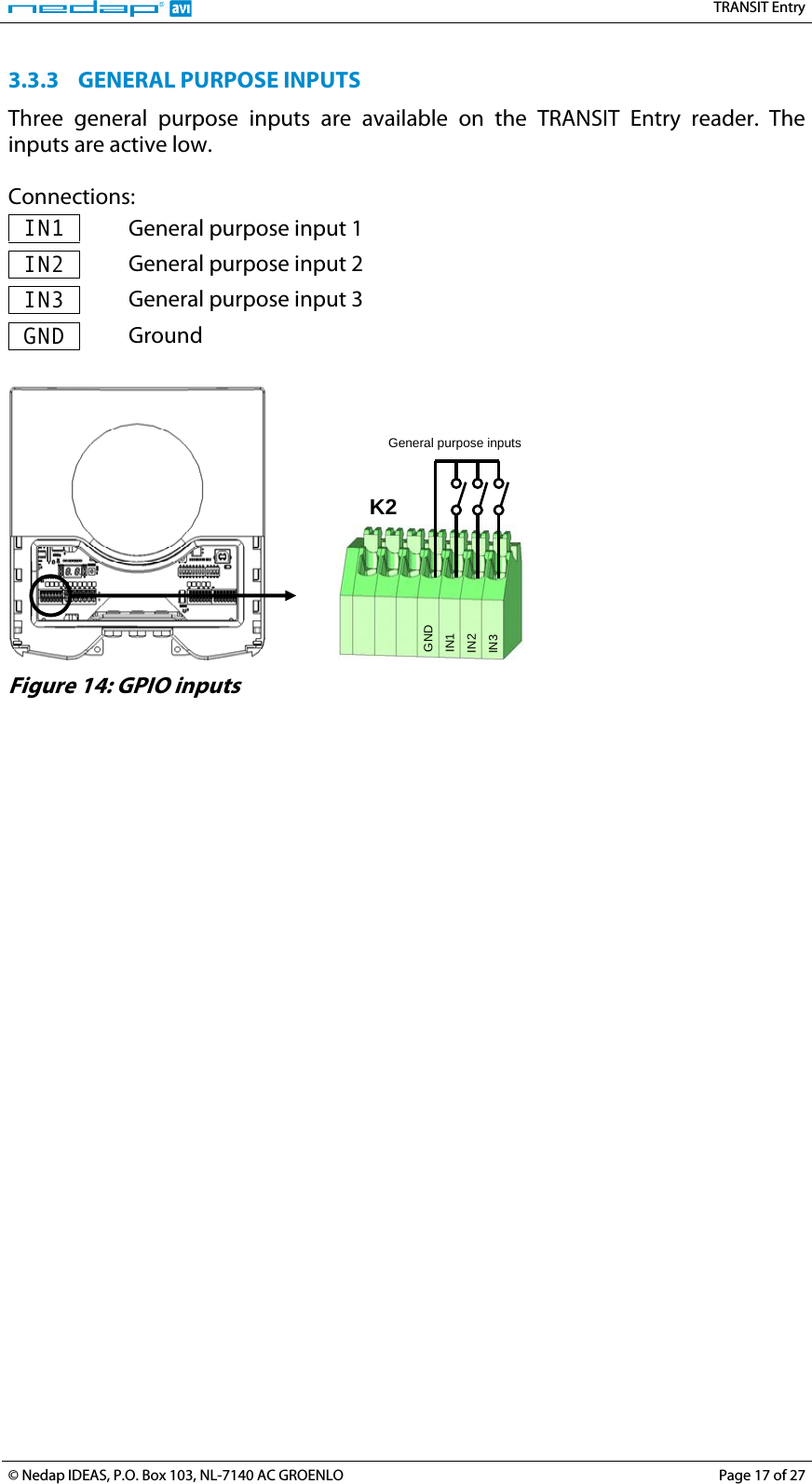   TRANSIT Entry 3.3.3 GENERAL PURPOSE INPUTS Three general purpose inputs are available on the TRANSIT Entry reader. The inputs are active low.  Connections:  IN1   General purpose input 1  IN2   General purpose input 2  IN3   General purpose input 3  GND   Ground     IN3 IN2 IN1 GND K2  General purpose inputs Figure 14: GPIO inputs    © Nedap IDEAS, P.O. Box 103, NL-7140 AC GROENLO  Page 17 of 27 