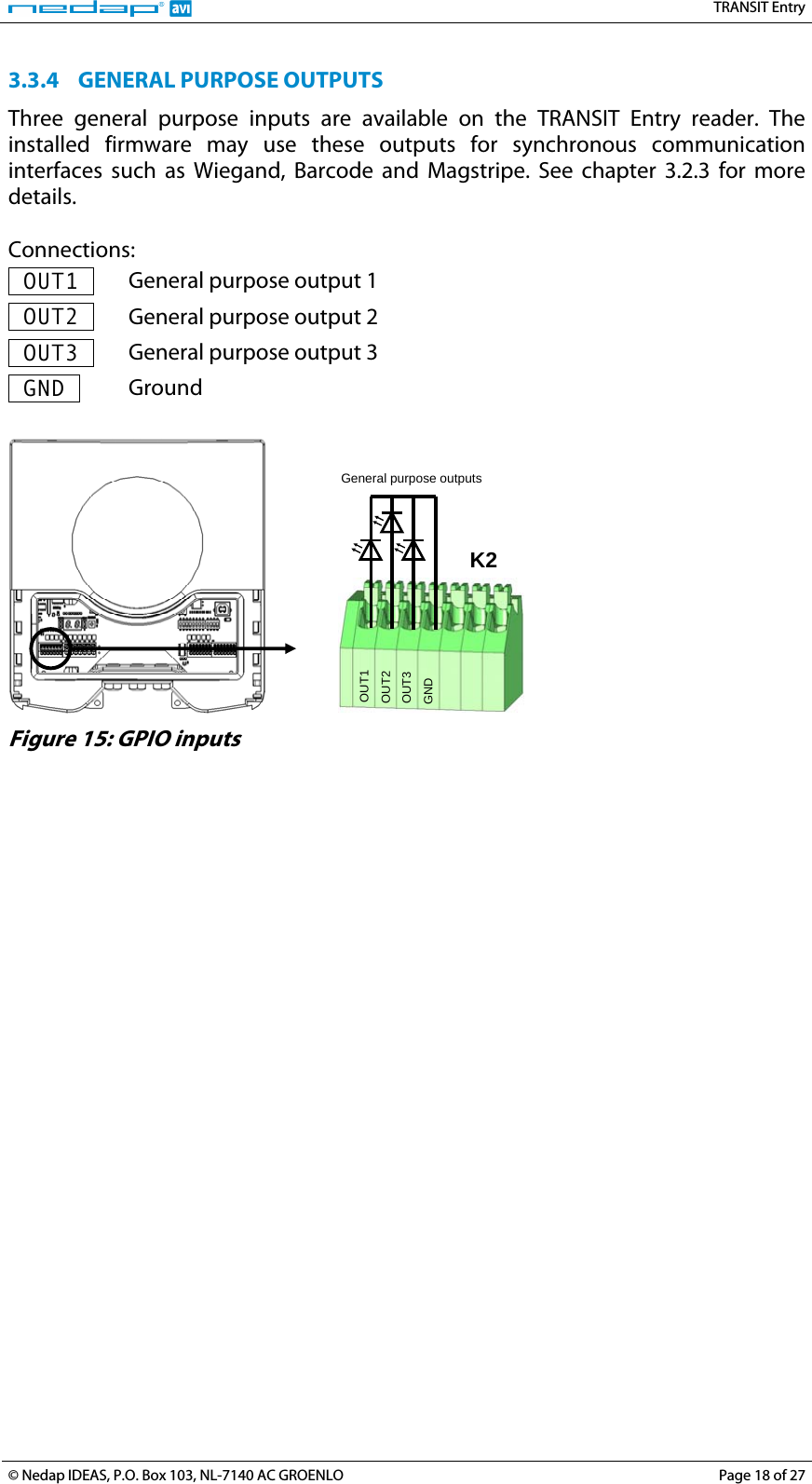   TRANSIT Entry 3.3.4 GENERAL PURPOSE OUTPUTS Three general purpose inputs are available on the TRANSIT Entry reader. The installed firmware may use these outputs for synchronous communication interfaces such as Wiegand, Barcode and Magstripe. See chapter 3.2.3 for more details.  Connections:  OUT1   General purpose output 1  OUT2   General purpose output 2  OUT3   General purpose output 3  GND   Ground     GND OUT3 OUT2 OUT1 K2  General purpose outputs  Figure 15: GPIO inputs  © Nedap IDEAS, P.O. Box 103, NL-7140 AC GROENLO  Page 18 of 27 