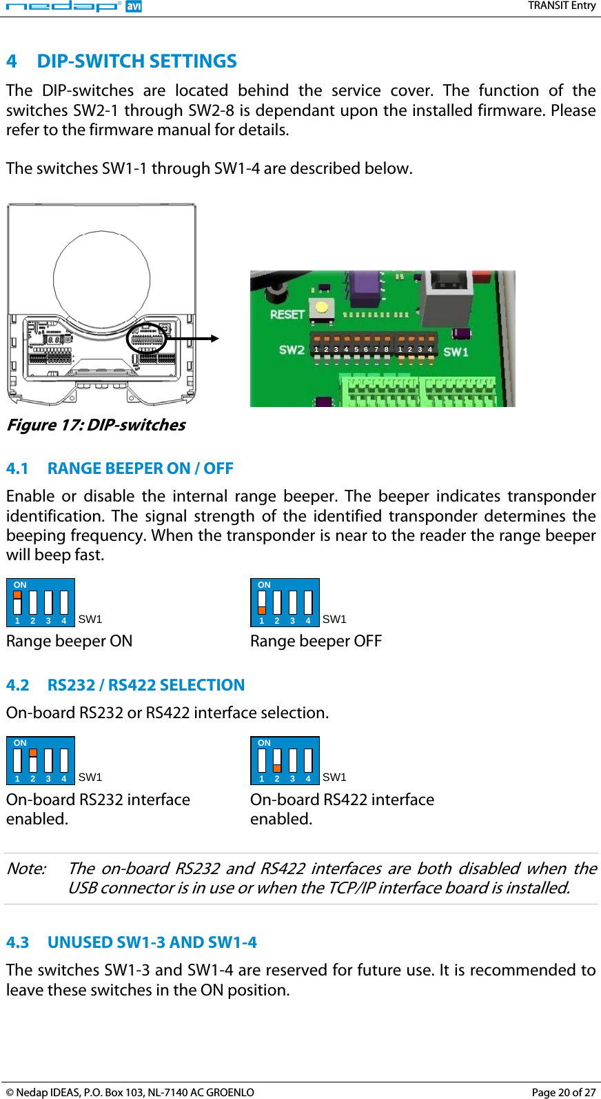   TRANSIT Entry 4 DIP-SWITCH SETTINGS The DIP-switches are located behind the service cover. The function of the switches SW2-1 through SW2-8 is dependant upon the installed firmware. Please refer to the firmware manual for details.  The switches SW1-1 through SW1-4 are described below.     1 2 3 4 5 6 7 8  1 2 3 4  Figure 17: DIP-switches  4.1 RANGE BEEPER ON / OFF Enable or disable the internal range beeper. The beeper indicates transponder identification. The signal strength of the identified transponder determines the beeping frequency. When the transponder is near to the reader the range beeper will beep fast.  ON 1 2 3 4 SW1  Range beeper ON  ON 1 2 3 4 SW1 Range beeper OFF  4.2 RS232 / RS422 SELECTION On-board RS232 or RS422 interface selection.  ON 1 2 3 4 SW1  On-board RS232 interface enabled.  ON 1 2 3 4 SW1 On-board RS422 interface enabled.  Note:  The on-board RS232 and RS422 interfaces are both disabled when the USB connector is in use or when the TCP/IP interface board is installed.  4.3 UNUSED SW1-3 AND SW1-4 The switches SW1-3 and SW1-4 are reserved for future use. It is recommended to leave these switches in the ON position.  © Nedap IDEAS, P.O. Box 103, NL-7140 AC GROENLO  Page 20 of 27 