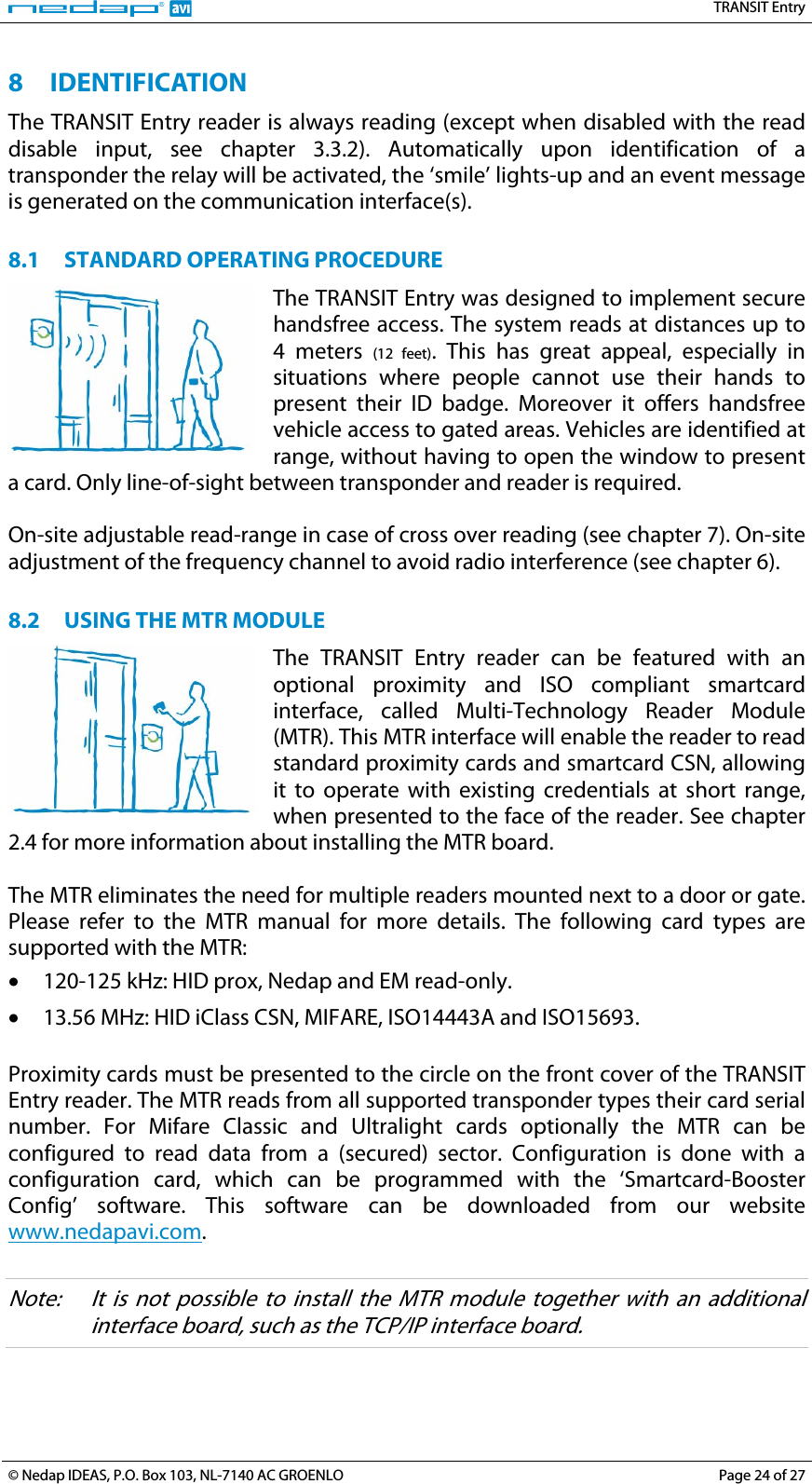   TRANSIT Entry 8 IDENTIFICATION The TRANSIT Entry reader is always reading (except when disabled with the read disable input, see chapter 3.3.2). Automatically upon identification of a transponder the relay will be activated, the ‘smile’ lights-up and an event message is generated on the communication interface(s).  8.1 STANDARD OPERATING PROCEDURE The TRANSIT Entry was designed to implement secure handsfree access. The system reads at distances up to 4 meters (12 feet). This has great appeal, especially in situations where people cannot use their hands to present their ID badge. Moreover it offers handsfree vehicle access to gated areas. Vehicles are identified at range, without having to open the window to present a card. Only line-of-sight between transponder and reader is required.  On-site adjustable read-range in case of cross over reading (see chapter 7). On-site adjustment of the frequency channel to avoid radio interference (see chapter 6).  8.2 USING THE MTR MODULE The TRANSIT Entry reader can be featured with an optional proximity and ISO compliant smartcard interface, called Multi-Technology Reader Module (MTR). This MTR interface will enable the reader to read standard proximity cards and smartcard CSN, allowing it to operate with existing credentials at short range, when presented to the face of the reader. See chapter 2.4 for more information about installing the MTR board.  The MTR eliminates the need for multiple readers mounted next to a door or gate. Please refer to the MTR manual for more details. The following card types are supported with the MTR: • 120-125 kHz: HID prox, Nedap and EM read-only. • 13.56 MHz: HID iClass CSN, MIFARE, ISO14443A and ISO15693.  Proximity cards must be presented to the circle on the front cover of the TRANSIT Entry reader. The MTR reads from all supported transponder types their card serial number. For Mifare Classic and Ultralight cards optionally the MTR can be configured to read data from a (secured) sector. Configuration is done with a configuration card, which can be programmed with the ‘Smartcard-Booster Config’ software. This software can be downloaded from our website www.nedapavi.com.  Note:  It is not possible to install the MTR module together with an additional interface board, such as the TCP/IP interface board. © Nedap IDEAS, P.O. Box 103, NL-7140 AC GROENLO  Page 24 of 27 