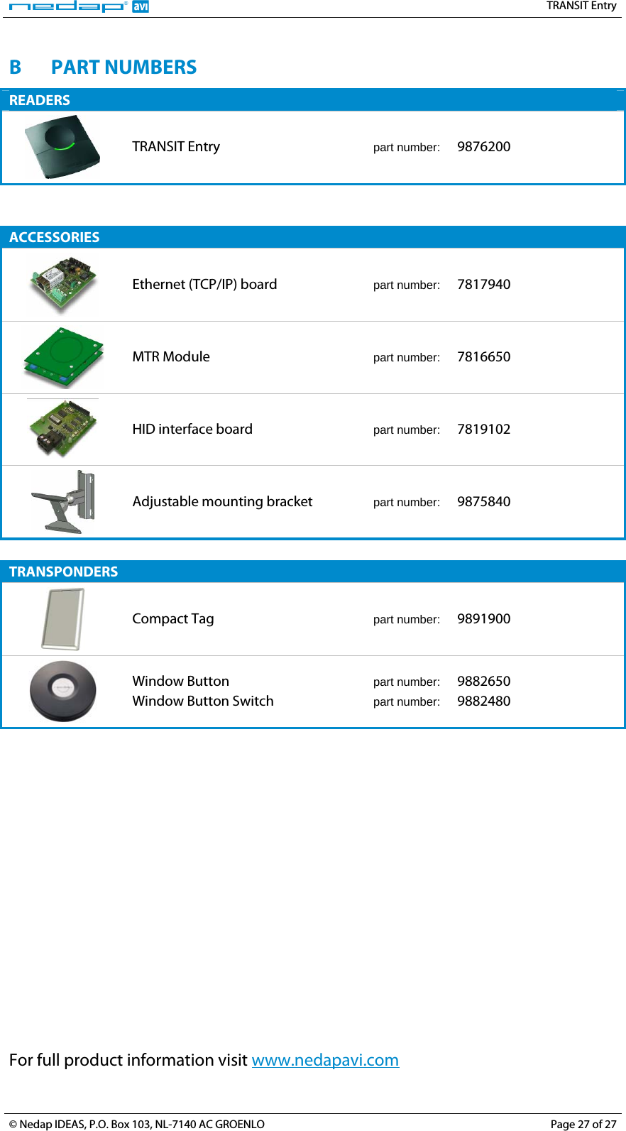   TRANSIT Entry B PART NUMBERS READERS  TRANSIT Entry  part number:   9876200   ACCESSORIES  Ethernet (TCP/IP) board  part number:   7817940  MTR Module  part number:   7816650  HID interface board  part number:   7819102  Adjustable mounting bracket  part number:   9875840  TRANSPONDERS  Compact Tag  part number:   9891900  Window Button Window Button Switch part number:   9882650 part number:   9882480  For full product information visit www.nedapavi.com© Nedap IDEAS, P.O. Box 103, NL-7140 AC GROENLO  Page 27 of 27 