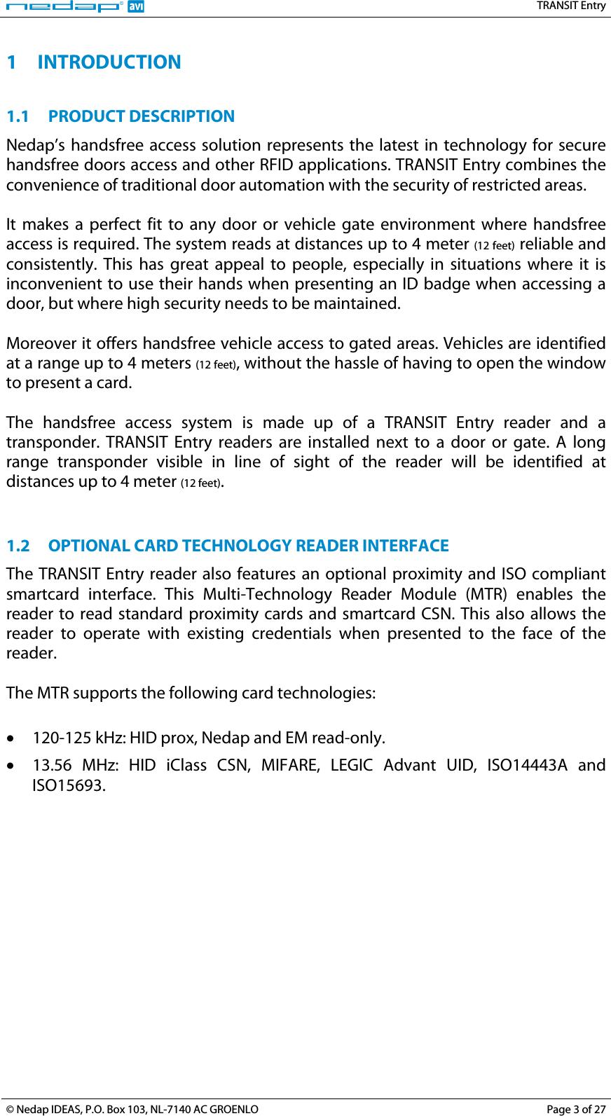   TRANSIT Entry 1 INTRODUCTION  1.1 PRODUCT DESCRIPTION Nedap’s handsfree access solution represents the latest in technology for secure handsfree doors access and other RFID applications. TRANSIT Entry combines the convenience of traditional door automation with the security of restricted areas.  It makes a perfect fit to any door or vehicle gate environment where handsfree access is required. The system reads at distances up to 4 meter (12 feet) reliable and consistently. This has great appeal to people, especially in situations where it is inconvenient to use their hands when presenting an ID badge when accessing a door, but where high security needs to be maintained.  Moreover it offers handsfree vehicle access to gated areas. Vehicles are identified at a range up to 4 meters (12 feet), without the hassle of having to open the window to present a card.  The handsfree access system is made up of a TRANSIT Entry reader and a transponder. TRANSIT Entry readers are installed next to a door or gate. A long range transponder visible in line of sight of the reader will be identified at distances up to 4 meter (12 feet).   1.2 OPTIONAL CARD TECHNOLOGY READER INTERFACE The TRANSIT Entry reader also features an optional proximity and ISO compliant smartcard interface. This Multi-Technology Reader Module (MTR) enables the reader to read standard proximity cards and smartcard CSN. This also allows the reader to operate with existing credentials when presented to the face of the reader.  The MTR supports the following card technologies:  • 120-125 kHz: HID prox, Nedap and EM read-only. • 13.56 MHz: HID iClass CSN, MIFARE, LEGIC Advant UID, ISO14443A and ISO15693.  © Nedap IDEAS, P.O. Box 103, NL-7140 AC GROENLO  Page 3 of 27 