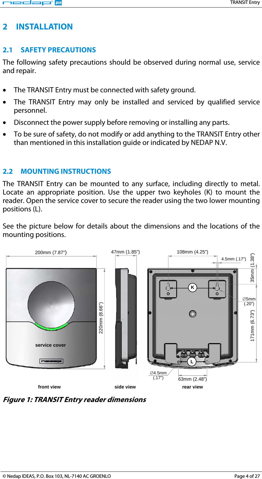   TRANSIT Entry 2 INSTALLATION  2.1 SAFETY PRECAUTIONS The following safety precautions should be observed during normal use, service and repair.  • The TRANSIT Entry must be connected with safety ground. • The TRANSIT Entry may only be installed and serviced by qualified service personnel. • Disconnect the power supply before removing or installing any parts. • To be sure of safety, do not modify or add anything to the TRANSIT Entry other than mentioned in this installation guide or indicated by NEDAP N.V.   2.2 MOUNTING INSTRUCTIONS The TRANSIT Entry can be mounted to any surface, including directly to metal. Locate an appropriate position. Use the upper two keyholes (K) to mount the reader. Open the service cover to secure the reader using the two lower mounting positions (L).  See the picture below for details about the dimensions and the locations of the mounting positions.   L service cover K200mm (7.87&quot;) 47mm (1.85&quot;)220mm (8.66&quot;) 108mm (4.25&quot;) 35mm 171mm (6.73&quot;)  (1.38&quot;) 63mm (2.48&quot;) 4.5mm (.17&quot;) ∅5mm(.20&quot;)∅4.5mm(.17&quot;) rear view front view  side view  Figure 1: TRANSIT Entry reader dimensions  © Nedap IDEAS, P.O. Box 103, NL-7140 AC GROENLO  Page 4 of 27 