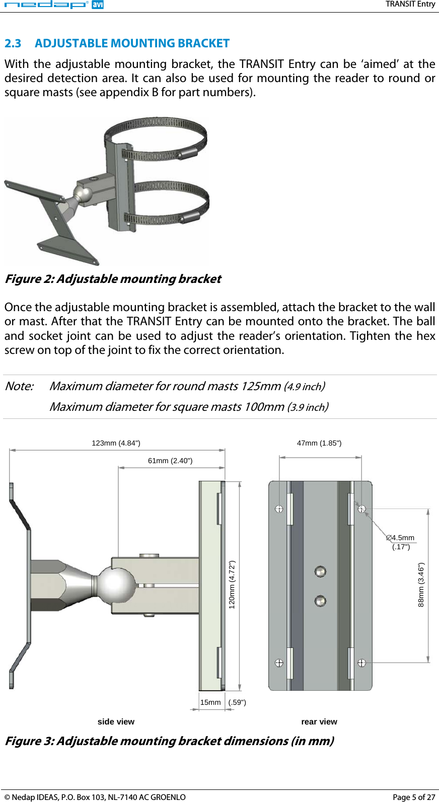   TRANSIT Entry 2.3 ADJUSTABLE MOUNTING BRACKET With the adjustable mounting bracket, the TRANSIT Entry can be ‘aimed’ at the desired detection area. It can also be used for mounting the reader to round or square masts (see appendix B for part numbers).   Figure 2: Adjustable mounting bracket  Once the adjustable mounting bracket is assembled, attach the bracket to the wall or mast. After that the TRANSIT Entry can be mounted onto the bracket. The ball and socket joint can be used to adjust the reader’s orientation. Tighten the hex screw on top of the joint to fix the correct orientation.  Note:  Maximum diameter for round masts 125mm (4.9 inch)    Maximum diameter for square masts 100mm (3.9 inch)   123mm (4.84&quot;)  47mm (1.85&quot;) 61mm (2.40&quot;) 120mm (4.72&quot;) 15mm (.59&quot;) 88mm (3.46&quot;) side view  rear view ∅4.5mm  (.17&quot;)  Figure 3: Adjustable mounting bracket dimensions (in mm) © Nedap IDEAS, P.O. Box 103, NL-7140 AC GROENLO  Page 5 of 27 