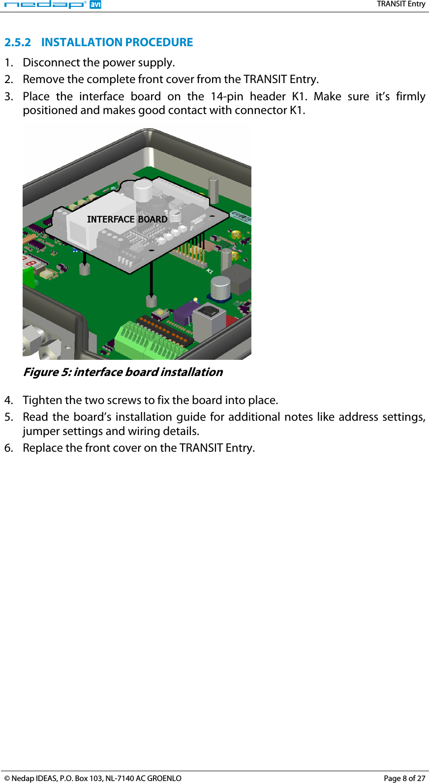   TRANSIT Entry 2.5.2 INSTALLATION PROCEDURE 1. Disconnect the power supply. 2. Remove the complete front cover from the TRANSIT Entry. 3. Place the interface board on the 14-pin header K1. Make sure it’s firmly positioned and makes good contact with connector K1.  Figure 5: interface board installation  4. Tighten the two screws to fix the board into place. 5. Read the board’s installation guide for additional notes like address settings, jumper settings and wiring details. 6. Replace the front cover on the TRANSIT Entry.   © Nedap IDEAS, P.O. Box 103, NL-7140 AC GROENLO  Page 8 of 27 