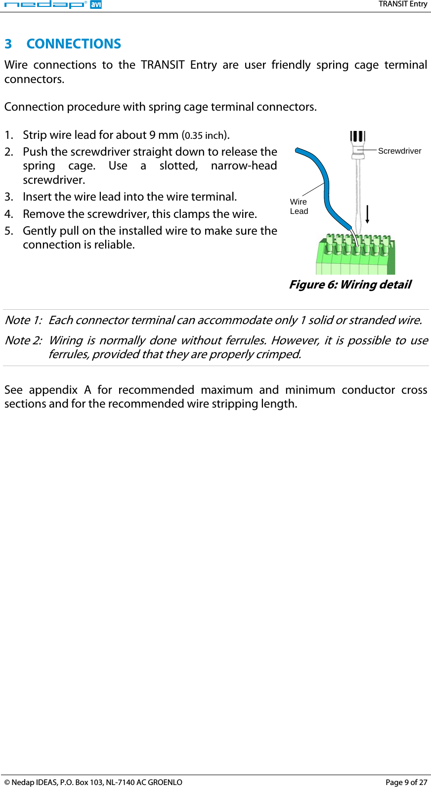   TRANSIT Entry 3 CONNECTIONS Wire connections to the TRANSIT Entry are user friendly spring cage terminal connectors.  Connection procedure with spring cage terminal connectors.  1. Strip wire lead for about 9 mm (0.35 inch). 2. Push the screwdriver straight down to release the spring cage. Use a slotted, narrow-head screwdriver. 3. Insert the wire lead into the wire terminal. 4. Remove the screwdriver, this clamps the wire. 5. Gently pull on the installed wire to make sure the connection is reliable.    Wire LeadScrewdriver  Figure 6: Wiring detail  Note 1:  Each connector terminal can accommodate only 1 solid or stranded wire. Note 2:  Wiring is normally done without ferrules. However, it is possible to use ferrules, provided that they are properly crimped.  See appendix A for recommended maximum and minimum conductor cross sections and for the recommended wire stripping length.   © Nedap IDEAS, P.O. Box 103, NL-7140 AC GROENLO  Page 9 of 27 