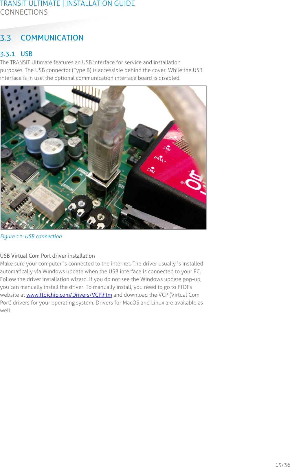 TRANSIT ULTIMATE | INSTALLATION GUIDE CONNECTIONS  15/36 3.3 COMMUNICATION  3.3.1 USB The TRANSIT Ultimate features an USB interface for service and installation purposes. The USB connector (Type B) is accessible behind the cover. While the USB interface is in use, the optional communication interface board is disabled.  Figure 11: USB connection  USB Virtual Com Port driver installation Make sure your computer is connected to the internet. The driver usually is installed automatically via Windows update when the USB interface is connected to your PC. Follow the driver installation wizard. If you do not see the Windows update pop-up, you can manually install the driver. To manually install, you need to go to FTDI’s website at www.ftdichip.com/Drivers/VCP.htm and download the VCP (Virtual Com Port) drivers for your operating system. Drivers for MacOS and Linux are available as well.    