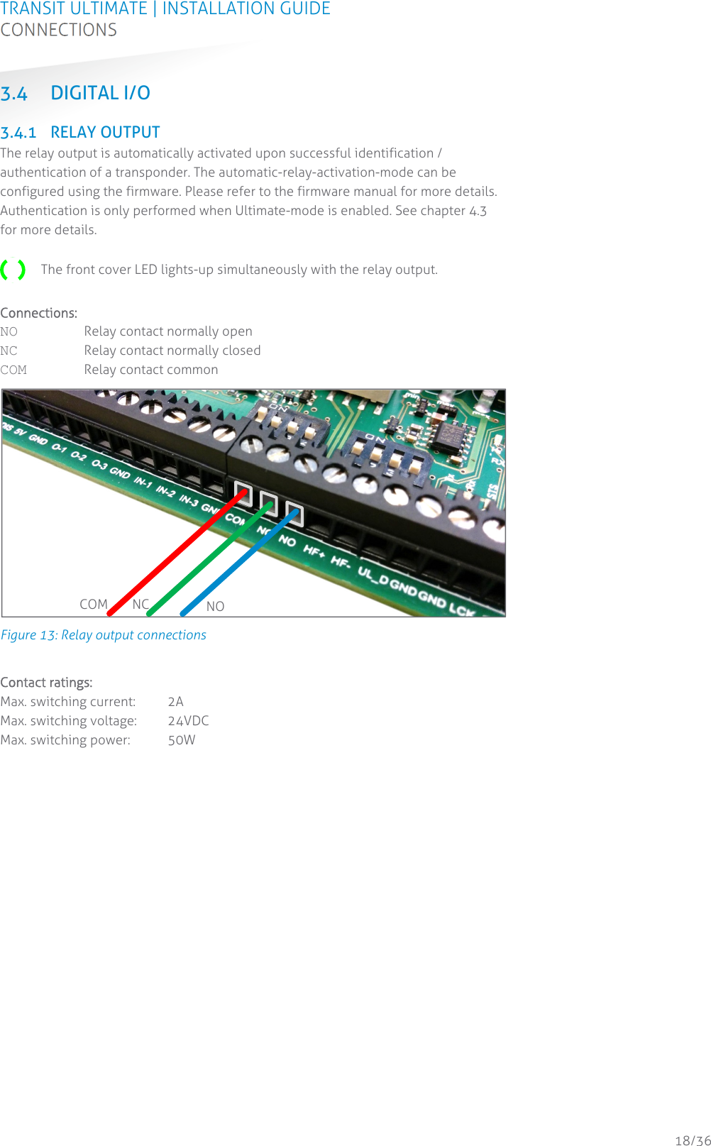 TRANSIT ULTIMATE | INSTALLATION GUIDE CONNECTIONS  18/36 3.4 DIGITAL I/O  3.4.1 RELAY OUTPUT The relay output is automatically activated upon successful identification / authentication of a transponder. The automatic-relay-activation-mode can be configured using the firmware. Please refer to the firmware manual for more details. Authentication is only performed when Ultimate-mode is enabled. See chapter 4.3 for more details.   The front cover LED lights-up simultaneously with the relay output.  Connections: NO Relay contact normally open NC Relay contact normally closed COM Relay contact common  Figure 13: Relay output connections  Contact ratings: Max. switching current:  2A Max. switching voltage:  24VDC Max. switching power:  50W    COM NC  NO 