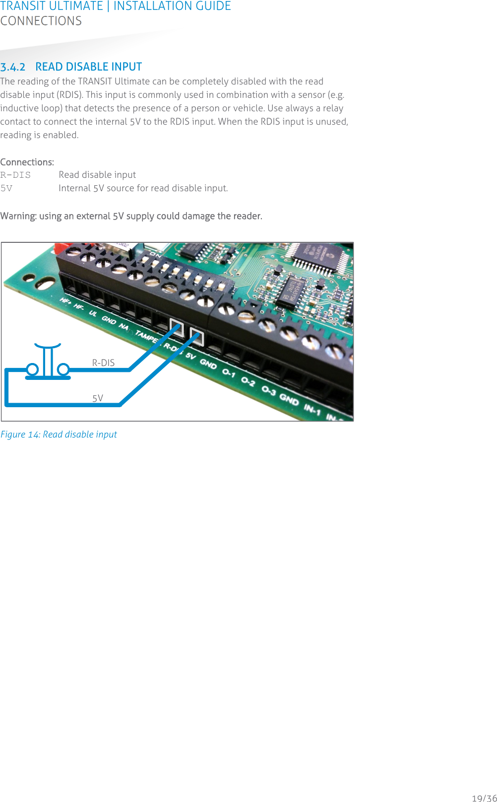 TRANSIT ULTIMATE | INSTALLATION GUIDE CONNECTIONS  19/36 3.4.2 READ DISABLE INPUT The reading of the TRANSIT Ultimate can be completely disabled with the read disable input (RDIS). This input is commonly used in combination with a sensor (e.g. inductive loop) that detects the presence of a person or vehicle. Use always a relay contact to connect the internal 5V to the RDIS input. When the RDIS input is unused, reading is enabled.  Connections: R-DIS  Read disable input 5V  Internal 5V source for read disable input.  Warning: using an external 5V supply could damage the reader.   Figure 14: Read disable input    R-DIS 5V 