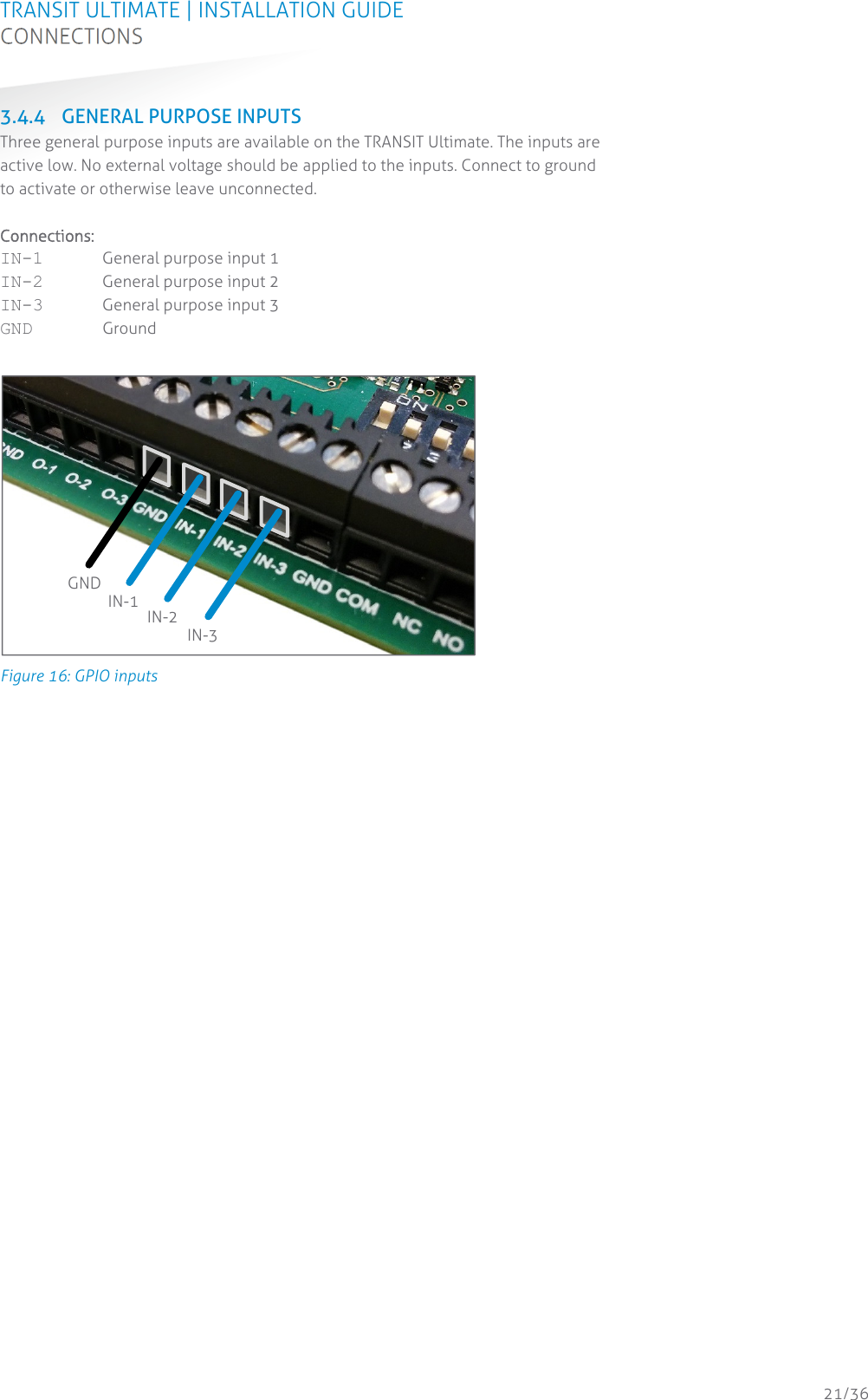 TRANSIT ULTIMATE | INSTALLATION GUIDE CONNECTIONS  21/36 3.4.4 GENERAL PURPOSE INPUTS Three general purpose inputs are available on the TRANSIT Ultimate. The inputs are active low. No external voltage should be applied to the inputs. Connect to ground to activate or otherwise leave unconnected.  Connections: IN-1  General purpose input 1 IN-2  General purpose input 2 IN-3  General purpose input 3 GND Ground   Figure 16: GPIO inputs    GND IN-1  IN-2 IN-3 